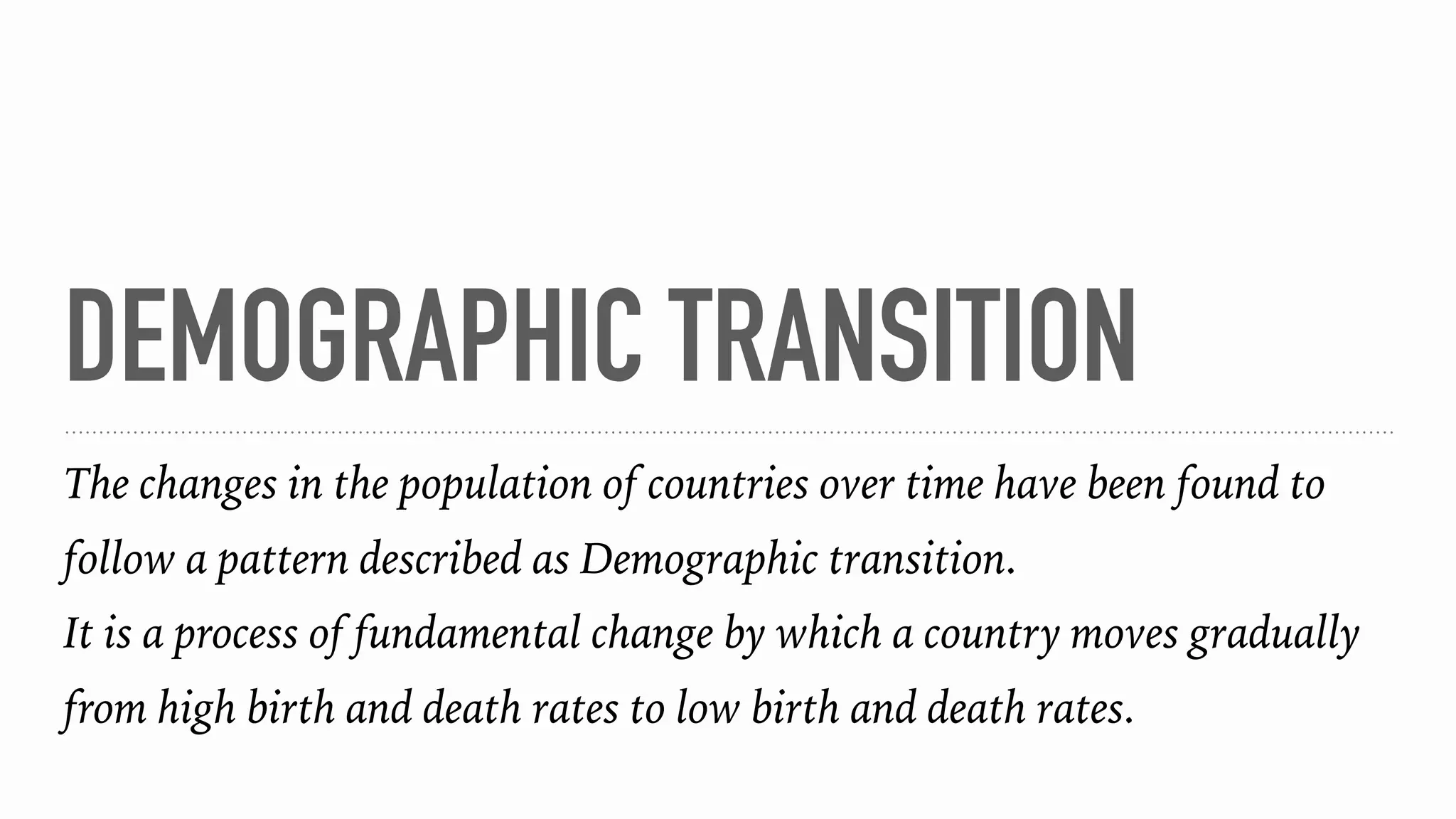 DEMOGRAPHIC TRANSITION
The changes in the population of countries over time have been found to
follow a pattern described as Demographic transition.
It is a process of fundamental change by which a country moves gradually
from high birth and death rates to low birth and death rates.
 