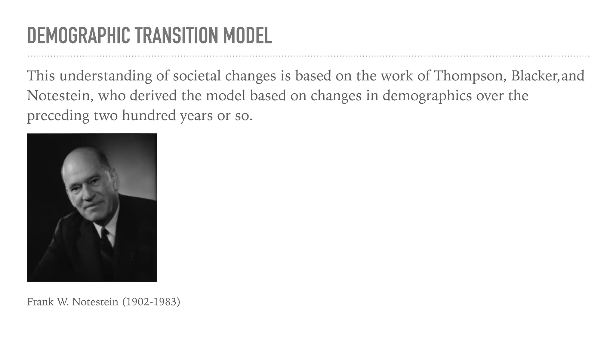 DEMOGRAPHIC TRANSITION MODEL
This understanding of societal changes is based on the work of Thompson, Blacker,and
Notestein, who derived the model based on changes in demographics over the
preceding two hundred years or so.
Frank W. Notestein (1902-1983)
 