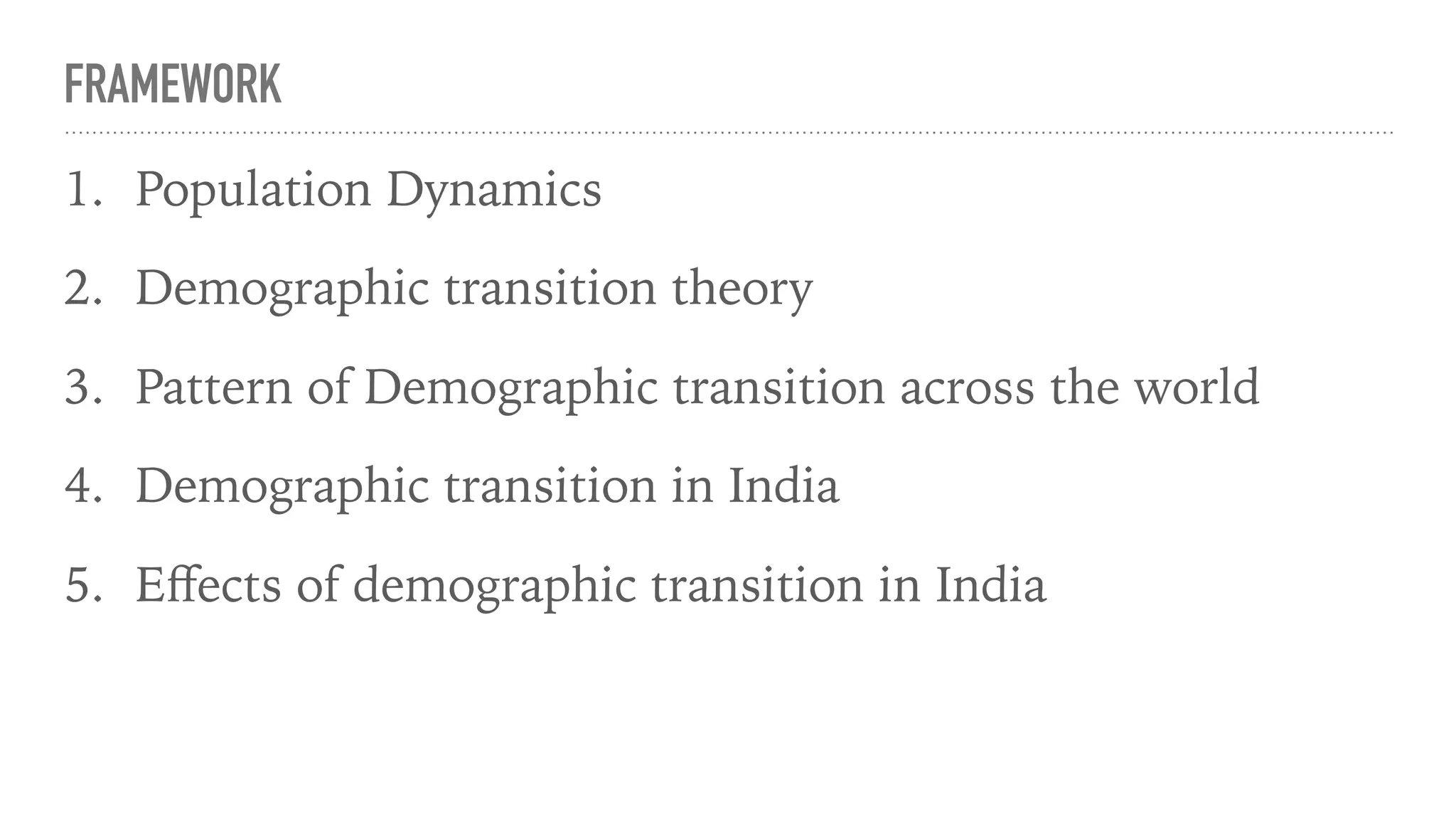 FRAMEWORK
1. Population Dynamics
2. Demographic transition theory
3. Pattern of Demographic transition across the world
4. Demographic transition in India
5. Eﬀects of demographic transition in India
 