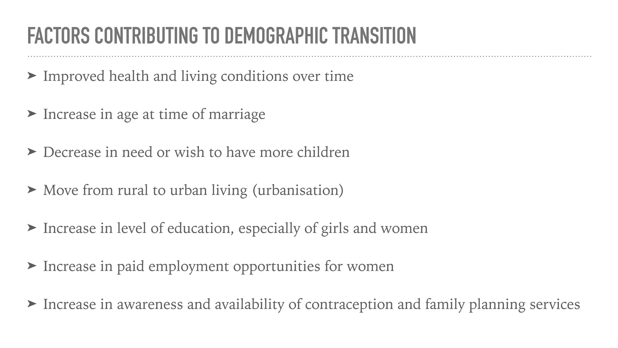 FACTORS CONTRIBUTING TO DEMOGRAPHIC TRANSITION
➤ Improved health and living conditions over time
➤ Increase in age at time of marriage
➤ Decrease in need or wish to have more children
➤ Move from rural to urban living (urbanisation)
➤ Increase in level of education, especially of girls and women
➤ Increase in paid employment opportunities for women
➤ Increase in awareness and availability of contraception and family planning services
 