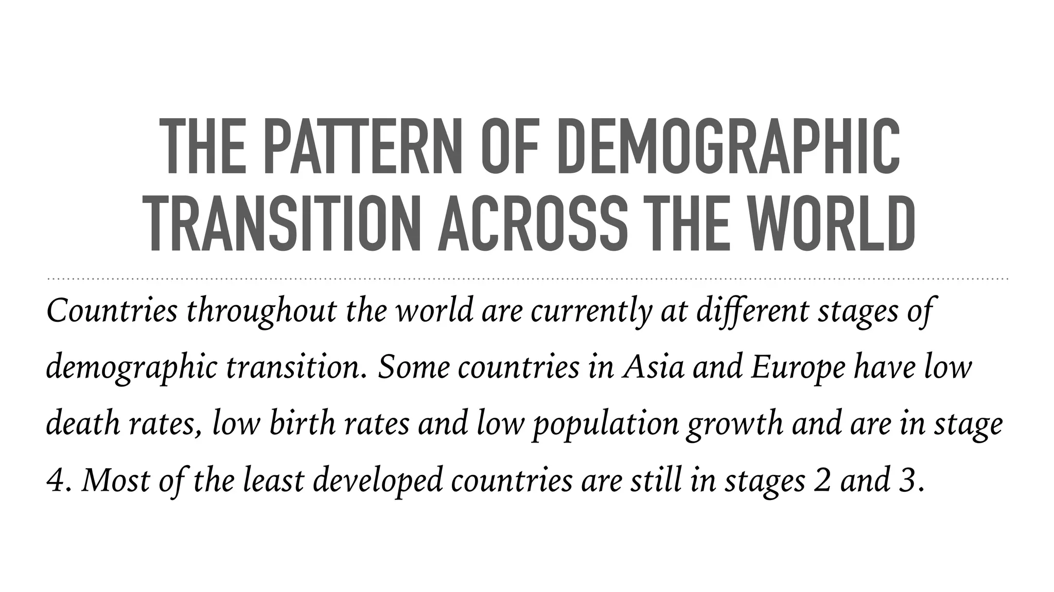 THE PATTERN OF DEMOGRAPHIC
TRANSITION ACROSS THE WORLD
Countries throughout the world are currently at diﬀerent stages of
demographic transition. Some countries in Asia and Europe have low
death rates, low birth rates and low population growth and are in stage
4. Most of the least developed countries are still in stages 2 and 3.
 