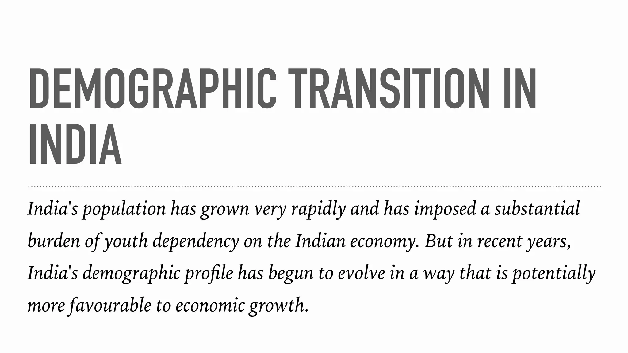 DEMOGRAPHIC TRANSITION IN
INDIA
India's population has grown very rapidly and has imposed a substantial
burden of youth dependency on the Indian economy. But in recent years,
India's demographic proﬁle has begun to evolve in a way that is potentially
more favourable to economic growth.
 