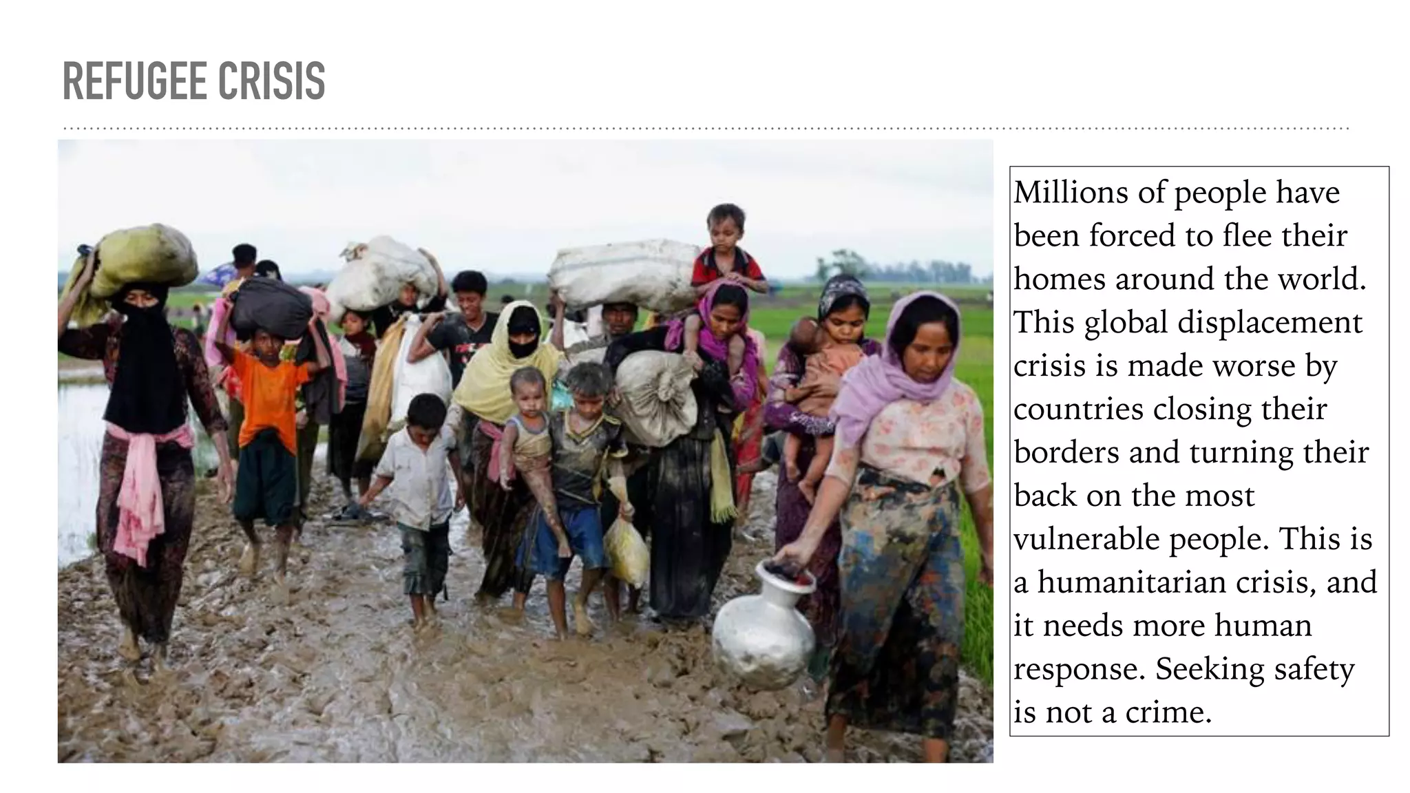 REFUGEE CRISIS
Millions of people have
been forced to ﬂee their
homes around the world.
This global displacement
crisis is made worse by
countries closing their
borders and turning their
back on the most
vulnerable people. This is
a humanitarian crisis, and
it needs more human
response. Seeking safety
is not a crime.
 