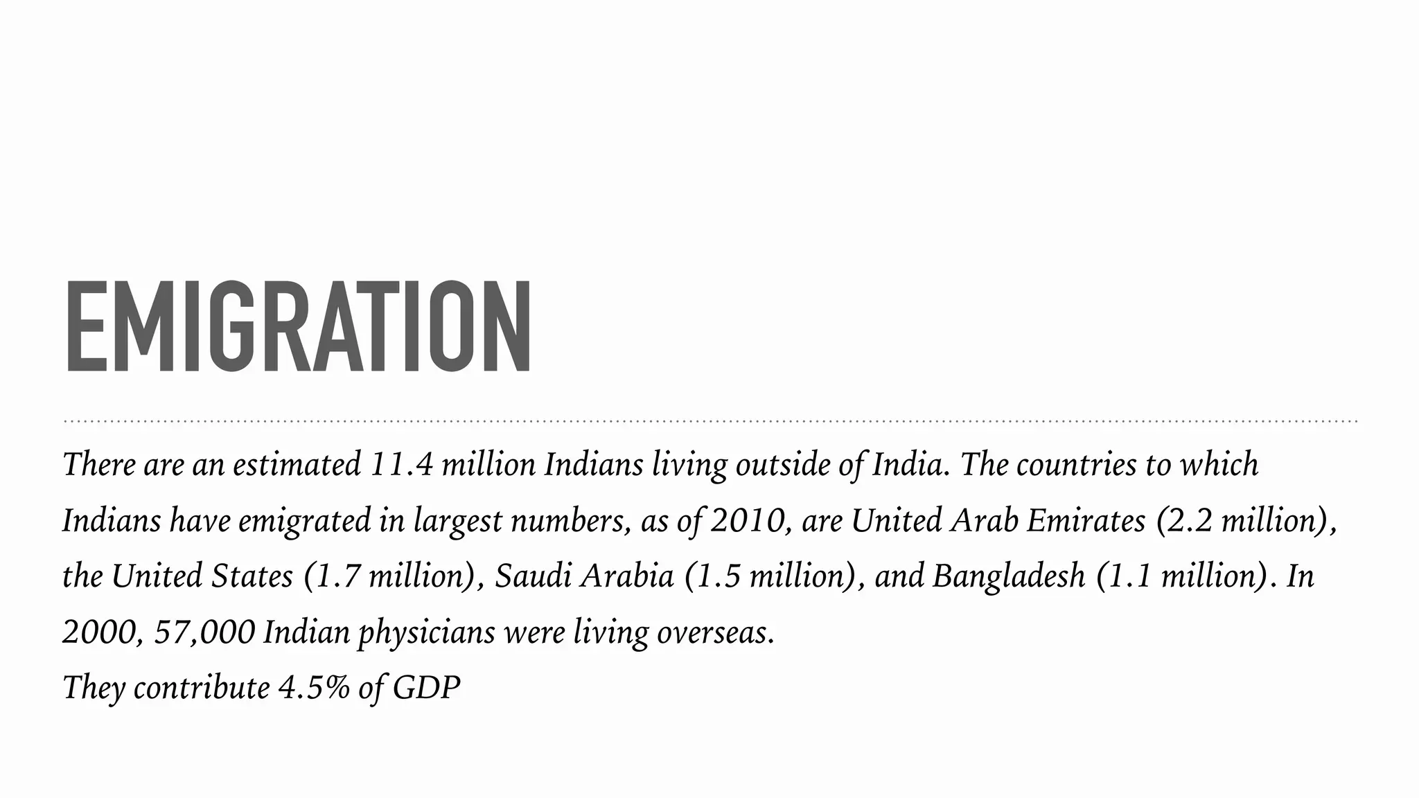 EMIGRATION
There are an estimated 11.4 million Indians living outside of India. The countries to which
Indians have emigrated in largest numbers, as of 2010, are United Arab Emirates (2.2 million),
the United States (1.7 million), Saudi Arabia (1.5 million), and Bangladesh (1.1 million). In
2000, 57,000 Indian physicians were living overseas.
They contribute 4.5% of GDP
 