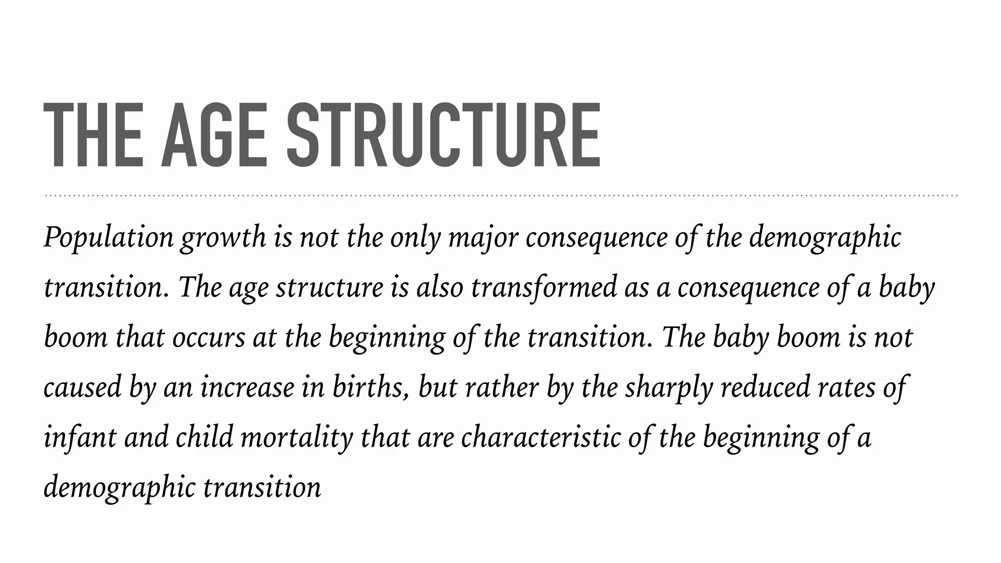 THE AGE STRUCTURE
Population growth is not the only major consequence of the demographic
transition. The age structure is also transformed as a consequence of a baby
boom that occurs at the beginning of the transition. The baby boom is not
caused by an increase in births, but rather by the sharply reduced rates of
infant and child mortality that are characteristic of the beginning of a
demographic transition
 