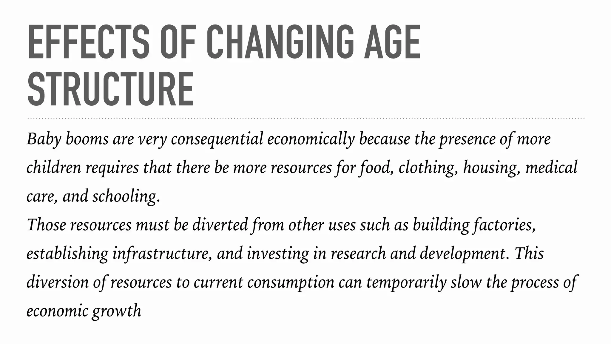 EFFECTS OF CHANGING AGE
STRUCTURE
Baby booms are very consequential economically because the presence of more
children requires that there be more resources for food, clothing, housing, medical
care, and schooling.
Those resources must be diverted from other uses such as building factories,
establishing infrastructure, and investing in research and development. This
diversion of resources to current consumption can temporarily slow the process of
economic growth
 