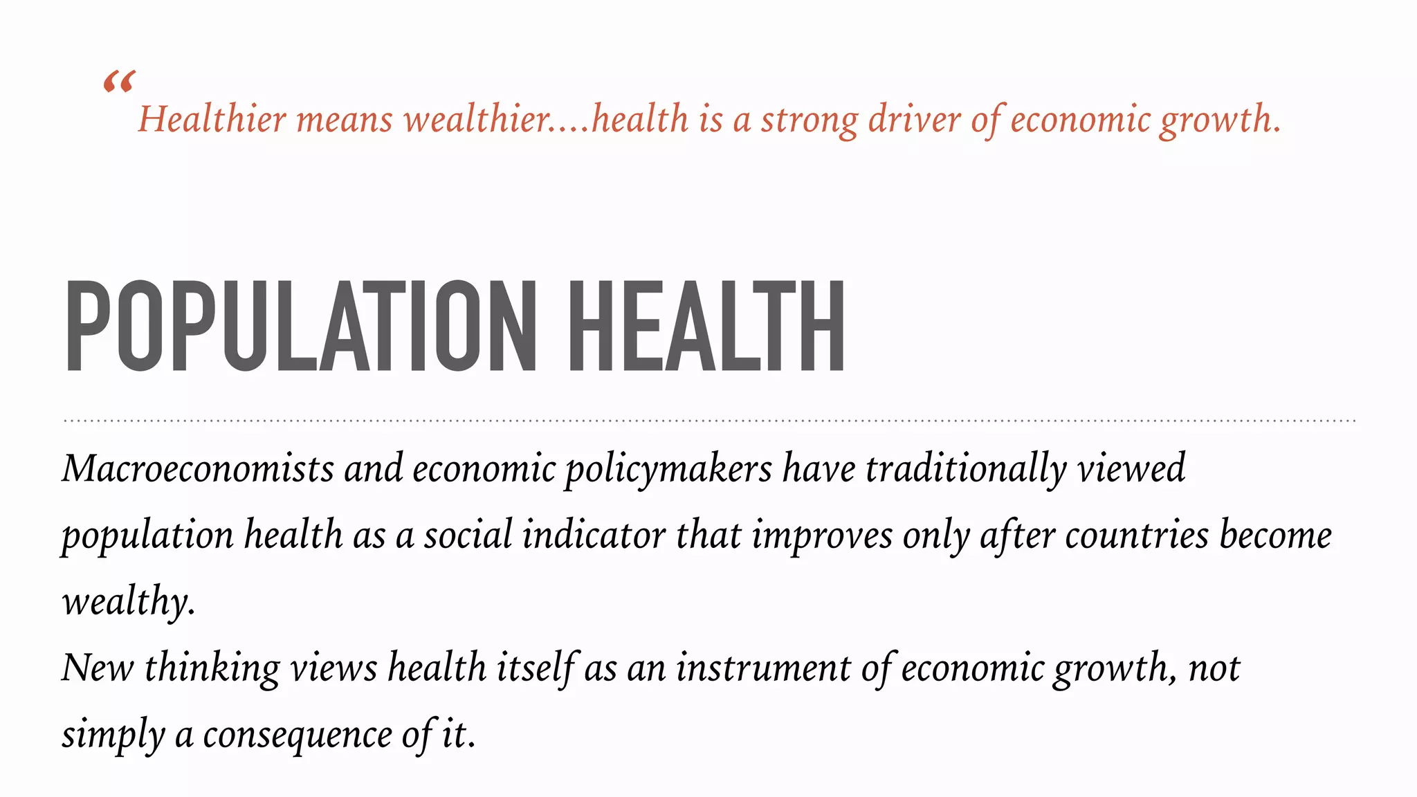 POPULATION HEALTH
Macroeconomists and economic policymakers have traditionally viewed
population health as a social indicator that improves only after countries become
wealthy.
New thinking views health itself as an instrument of economic growth, not
simply a consequence of it.
“Healthier means wealthier....health is a strong driver of economic growth.
 
