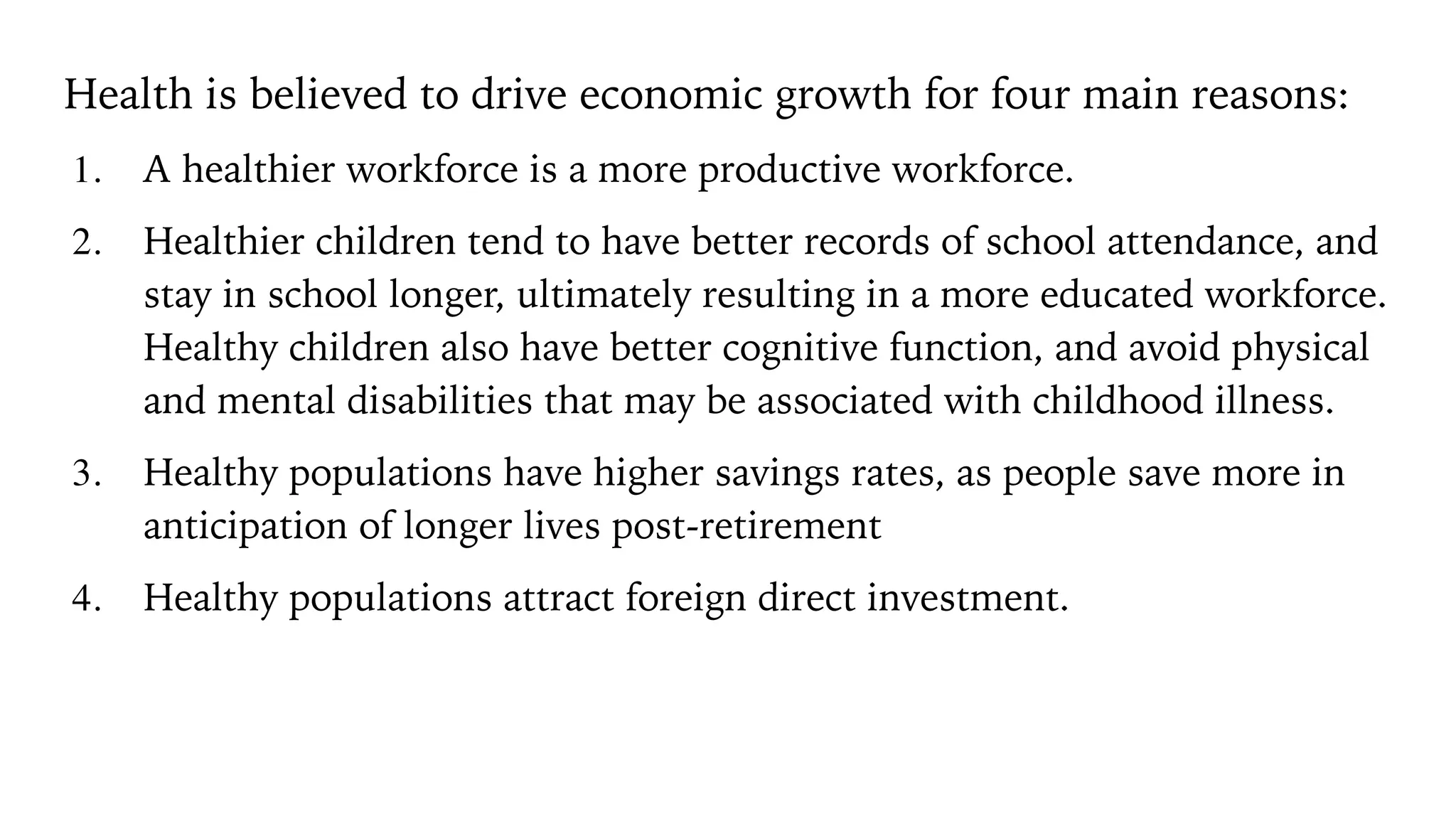 Health is believed to drive economic growth for four main reasons:
1. A healthier workforce is a more productive workforce.
2. Healthier children tend to have better records of school attendance, and
stay in school longer, ultimately resulting in a more educated workforce.
Healthy children also have better cognitive function, and avoid physical
and mental disabilities that may be associated with childhood illness.
3. Healthy populations have higher savings rates, as people save more in
anticipation of longer lives post-retirement
4. Healthy populations attract foreign direct investment.
 