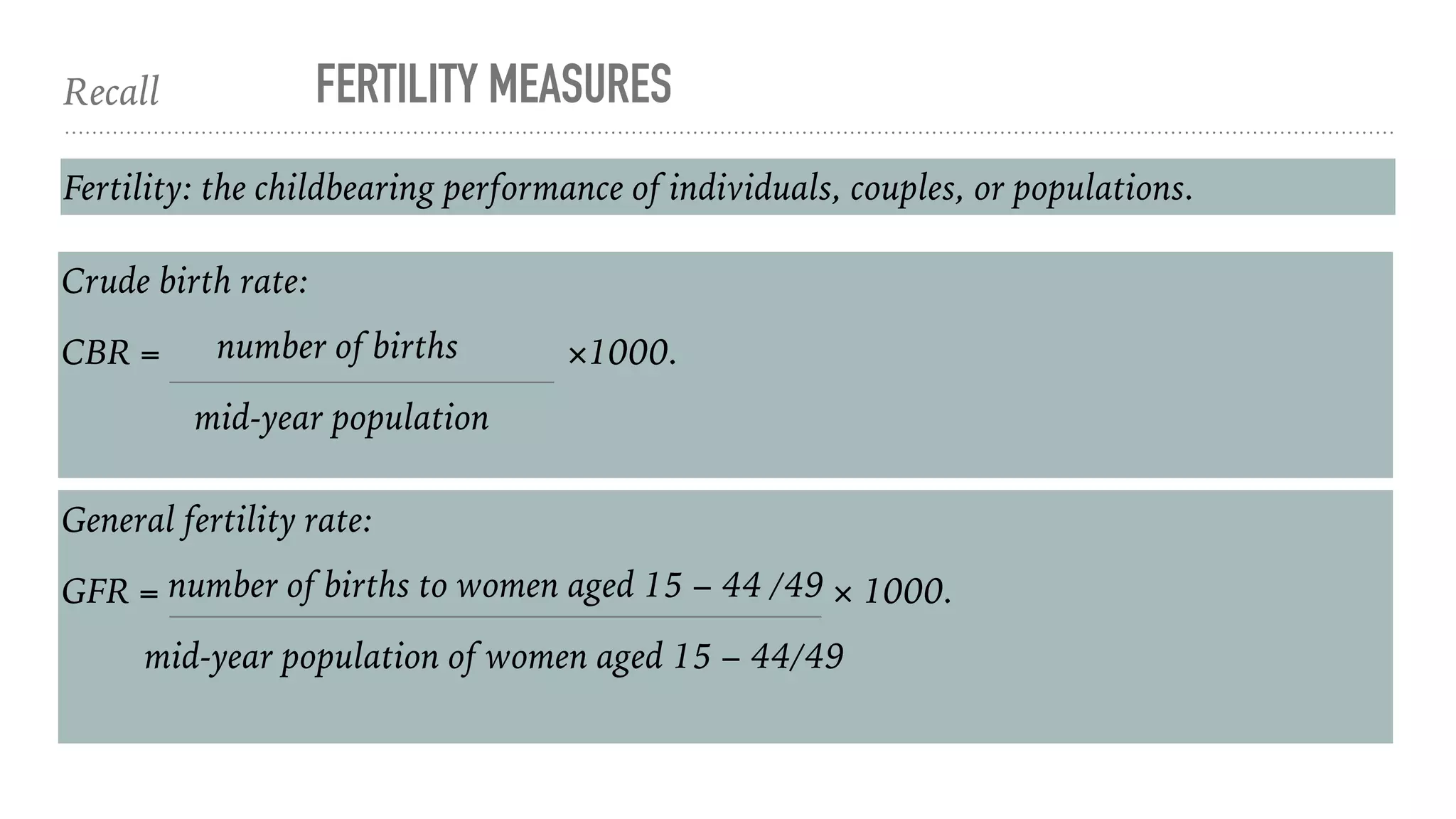 Recall FERTILITY MEASURES
Fertility: the childbearing performance of individuals, couples, or populations.
Crude birth rate:
CBR = number of births ×1000.
mid-year population
General fertility rate:
GFR = number of births to women aged 15 − 44 /49 × 1000.
mid-year population of women aged 15 − 44/49
 