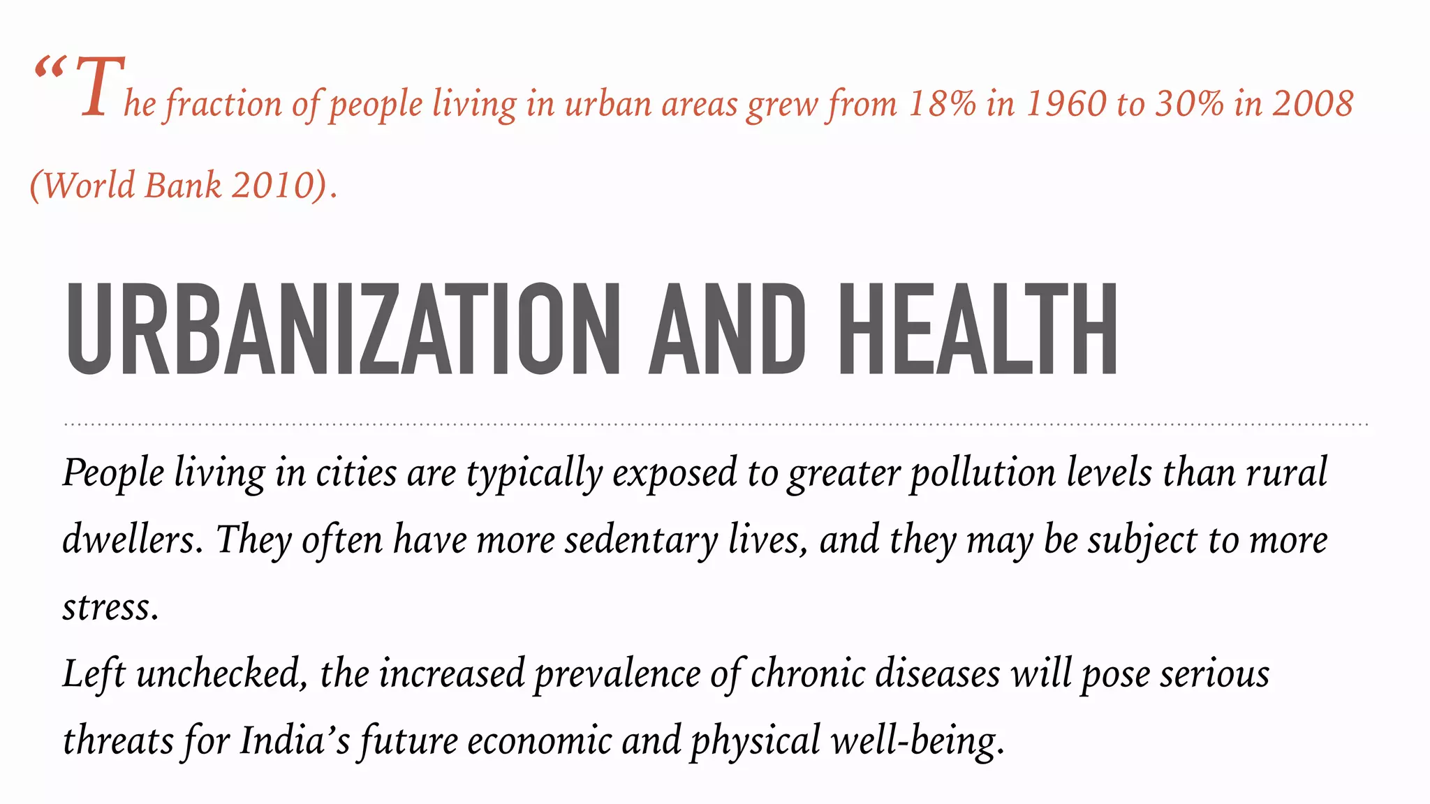 URBANIZATION AND HEALTH
People living in cities are typically exposed to greater pollution levels than rural
dwellers. They often have more sedentary lives, and they may be subject to more
stress.
Left unchecked, the increased prevalence of chronic diseases will pose serious
threats for India’s future economic and physical well-being.
“The fraction of people living in urban areas grew from 18% in 1960 to 30% in 2008
(World Bank 2010).
 