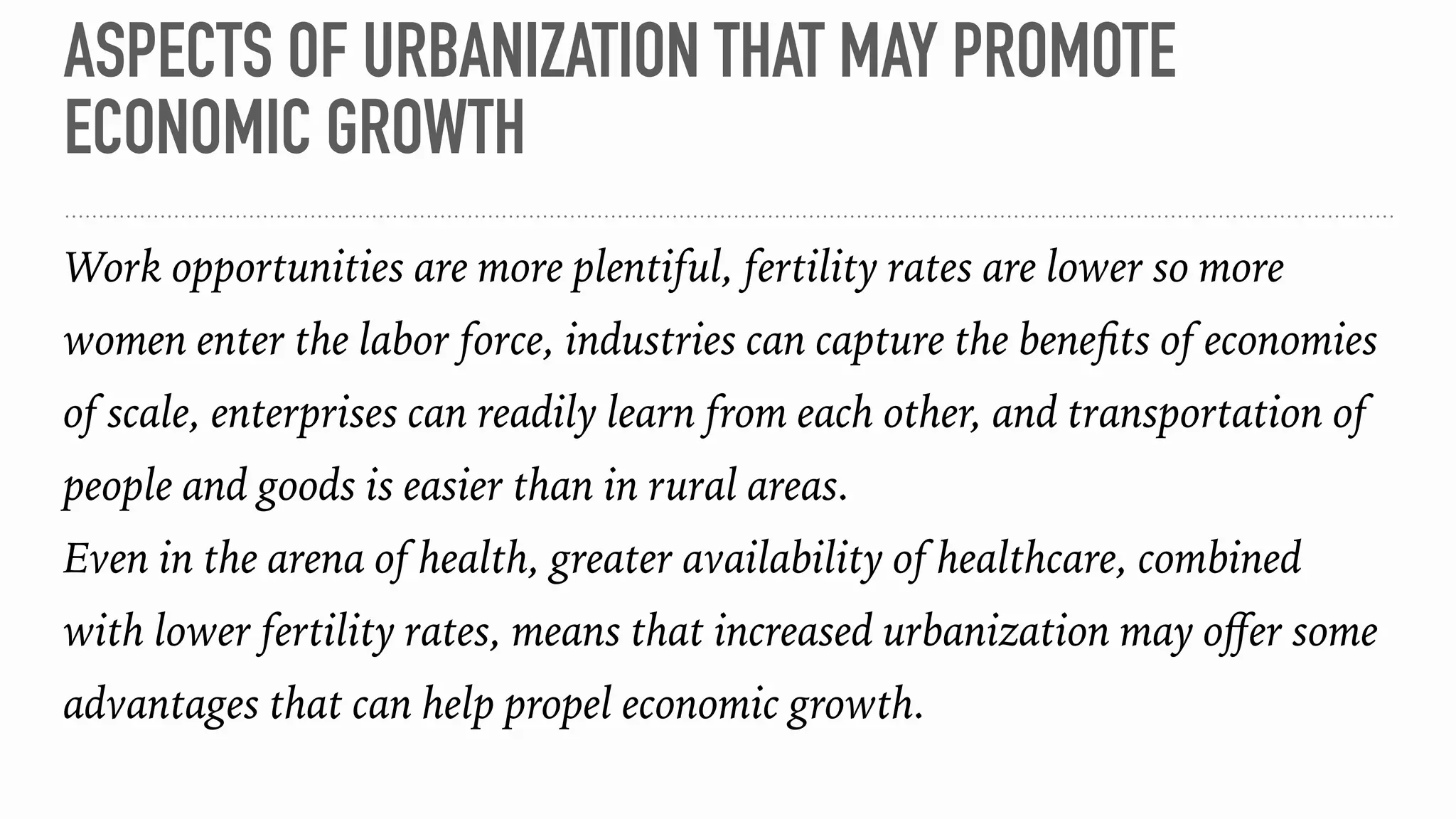 ASPECTS OF URBANIZATION THAT MAY PROMOTE
ECONOMIC GROWTH
Work opportunities are more plentiful, fertility rates are lower so more
women enter the labor force, industries can capture the beneﬁts of economies
of scale, enterprises can readily learn from each other, and transportation of
people and goods is easier than in rural areas.
Even in the arena of health, greater availability of healthcare, combined
with lower fertility rates, means that increased urbanization may oﬀer some
advantages that can help propel economic growth.
 