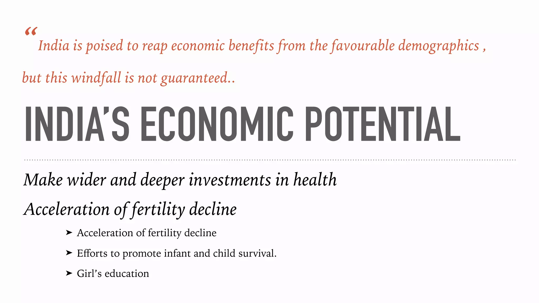 INDIA’S ECONOMIC POTENTIAL
Make wider and deeper investments in health
Acceleration of fertility decline
➤ Acceleration of fertility decline
➤ Eﬀorts to promote infant and child survival.
➤ Girl’s education
“India is poised to reap economic benefits from the favourable demographics ,
but this windfall is not guaranteed..
 