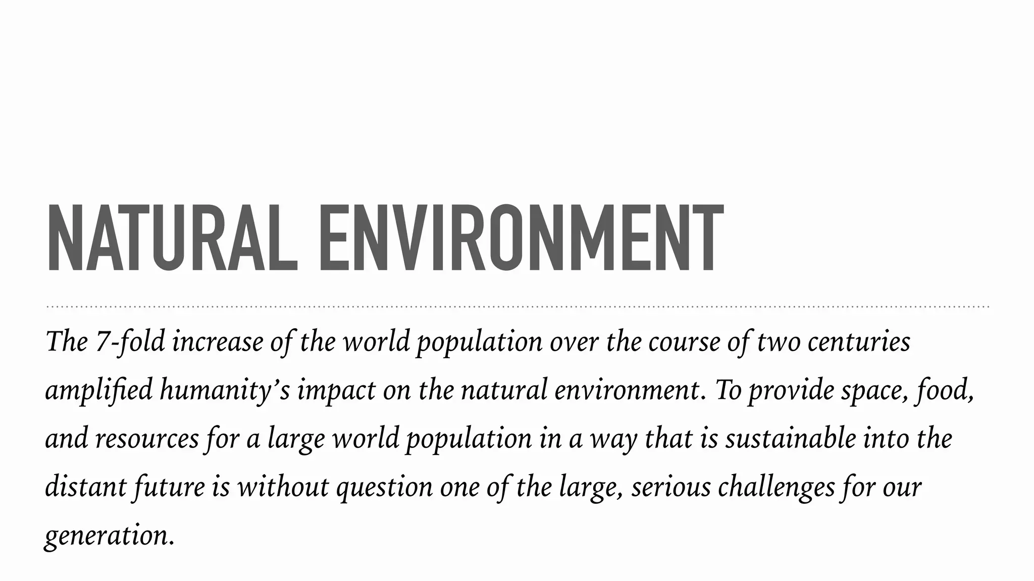NATURAL ENVIRONMENT
The 7-fold increase of the world population over the course of two centuries
ampliﬁed humanity’s impact on the natural environment. To provide space, food,
and resources for a large world population in a way that is sustainable into the
distant future is without question one of the large, serious challenges for our
generation.
 