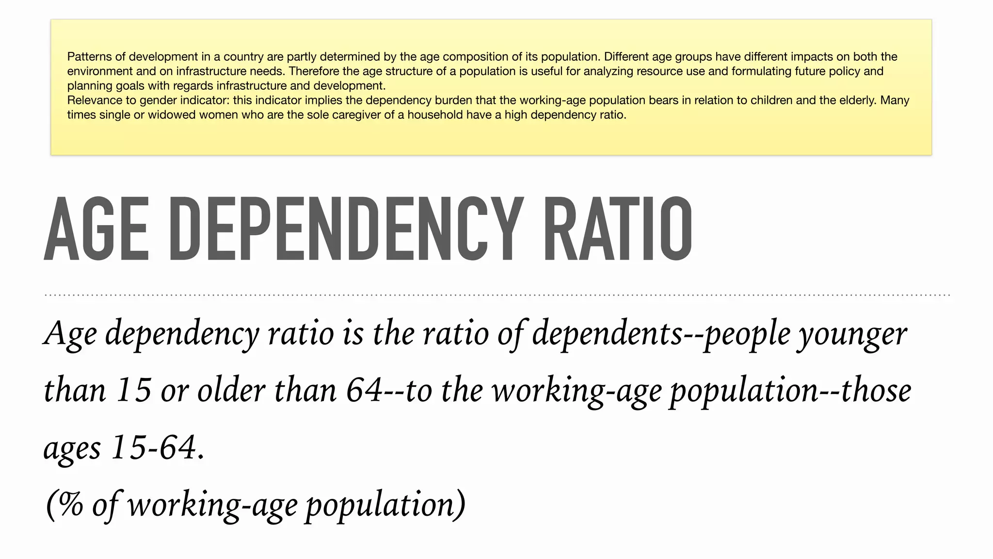 AGE DEPENDENCY RATIO
Age dependency ratio is the ratio of dependents--people younger
than 15 or older than 64--to the working-age population--those
ages 15-64.
(% of working-age population)
Patterns of development in a country are partly determined by the age composition of its population. Diﬀerent age groups have diﬀerent impacts on both the
environment and on infrastructure needs. Therefore the age structure of a population is useful for analyzing resource use and formulating future policy and
planning goals with regards infrastructure and development.

Relevance to gender indicator: this indicator implies the dependency burden that the working-age population bears in relation to children and the elderly. Many
times single or widowed women who are the sole caregiver of a household have a high dependency ratio.
 