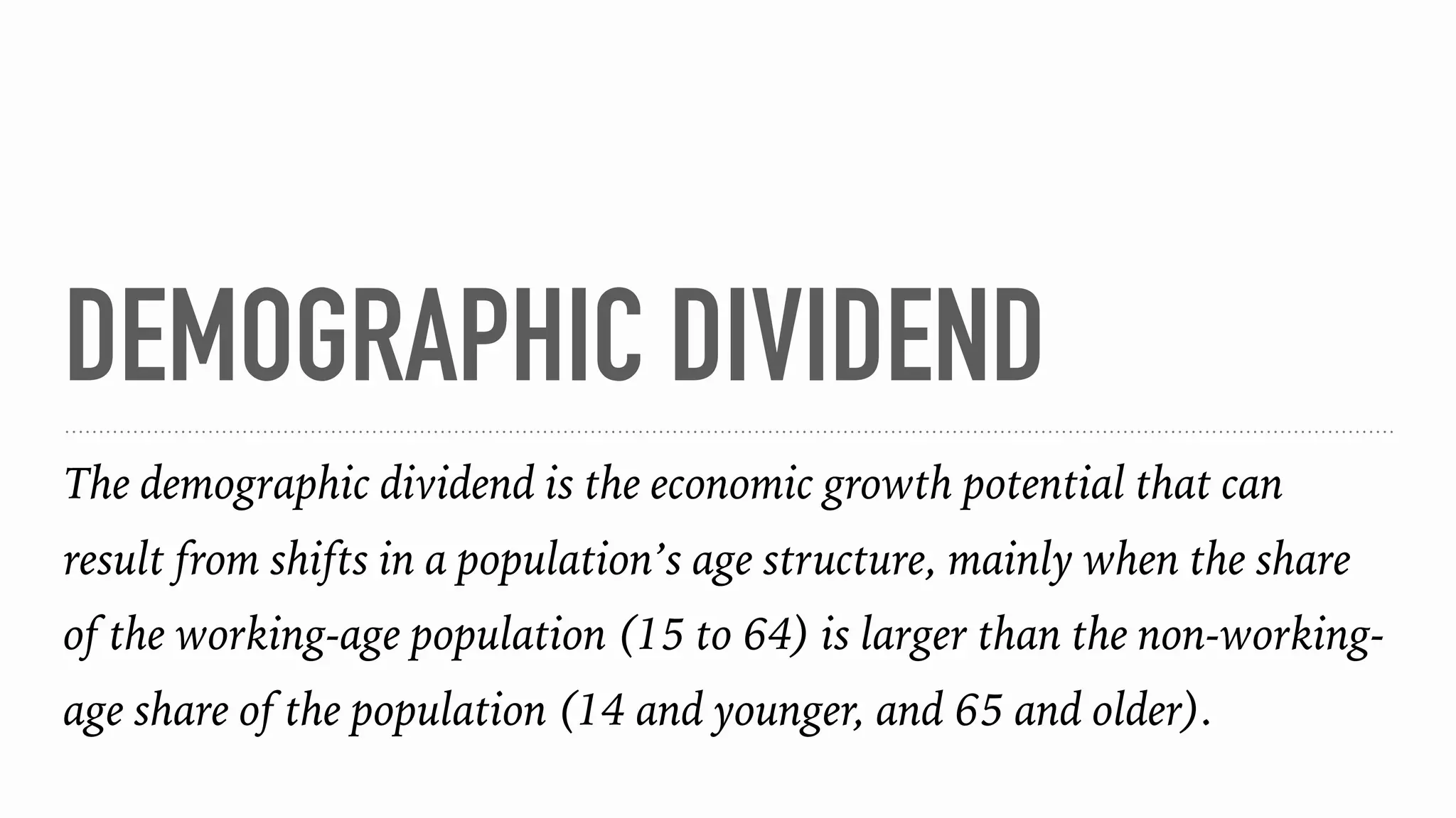 DEMOGRAPHIC DIVIDEND
The demographic dividend is the economic growth potential that can
result from shifts in a population’s age structure, mainly when the share
of the working-age population (15 to 64) is larger than the non-working-
age share of the population (14 and younger, and 65 and older).
 