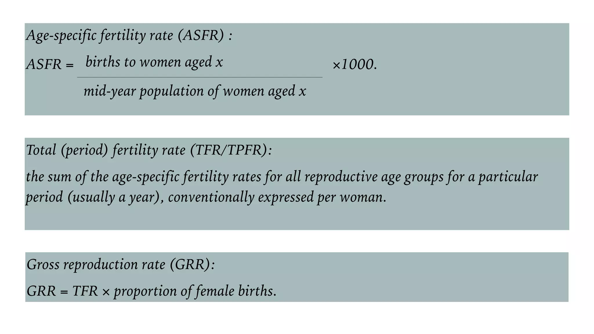Age-specific fertility rate (ASFR) :
ASFR = births to women aged x ×1000.
mid-year population of women aged x
Total (period) fertility rate (TFR/TPFR):
the sum of the age-specific fertility rates for all reproductive age groups for a particular
period (usually a year), conventionally expressed per woman.
Gross reproduction rate (GRR):
GRR = TFR × proportion of female births.
 