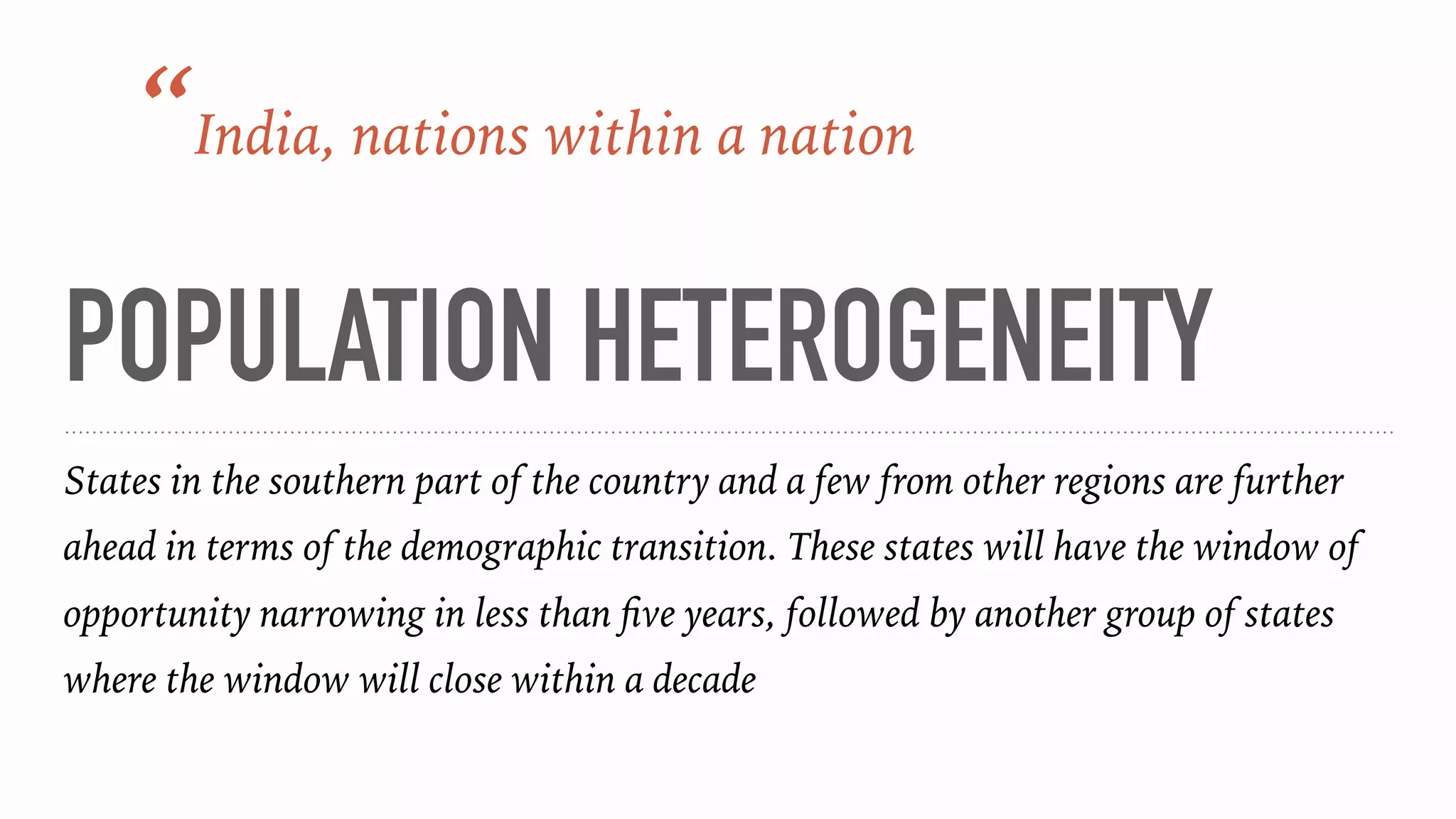 POPULATION HETEROGENEITY
States in the southern part of the country and a few from other regions are further
ahead in terms of the demographic transition. These states will have the window of
opportunity narrowing in less than ﬁve years, followed by another group of states
where the window will close within a decade
“India, nations within a nation
 