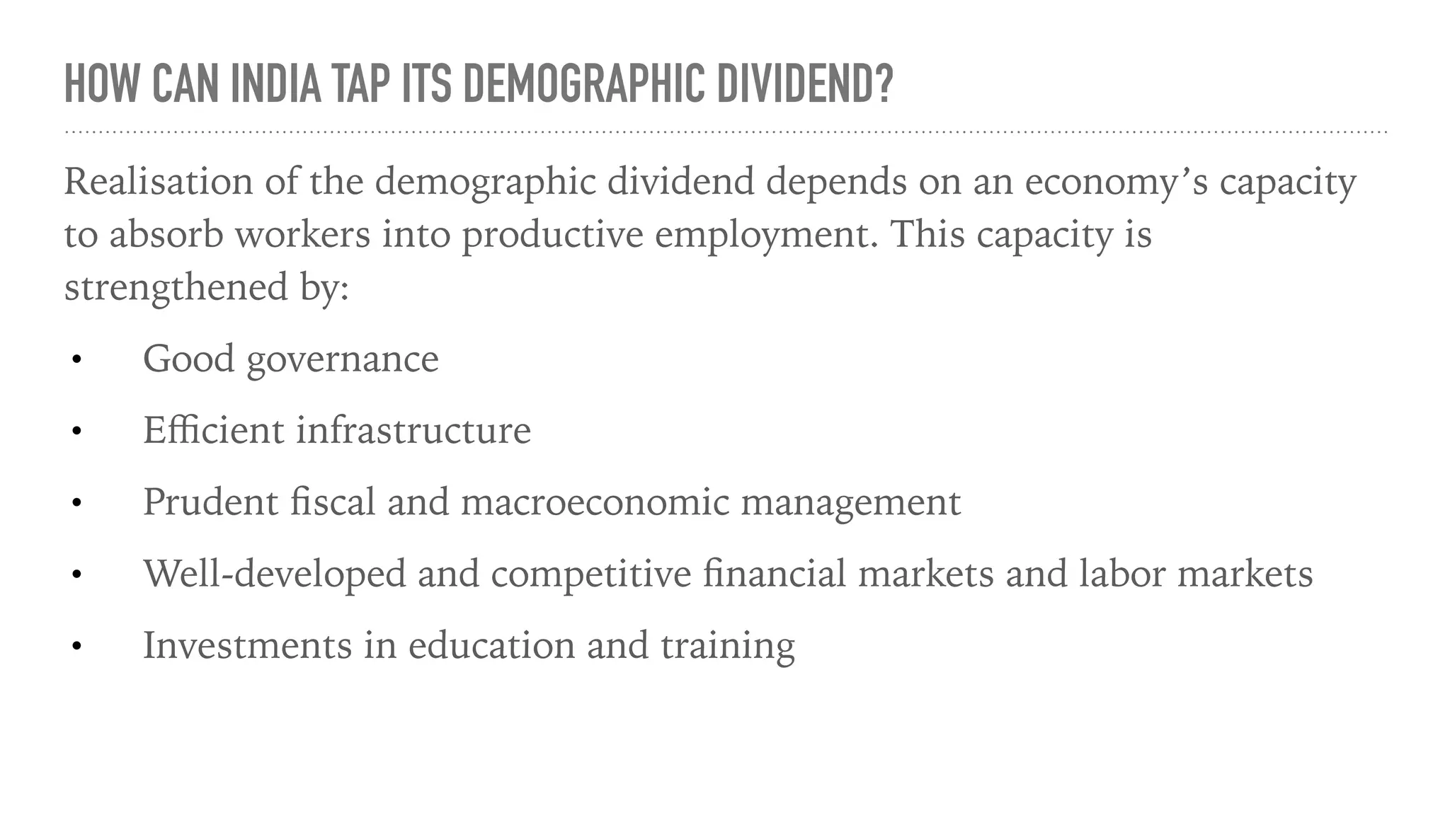 HOW CAN INDIA TAP ITS DEMOGRAPHIC DIVIDEND?
Realisation of the demographic dividend depends on an economy’s capacity
to absorb workers into productive employment. This capacity is
strengthened by:
• Good governance
• Eﬃcient infrastructure
• Prudent ﬁscal and macroeconomic management
• Well-developed and competitive ﬁnancial markets and labor markets
• Investments in education and training
 