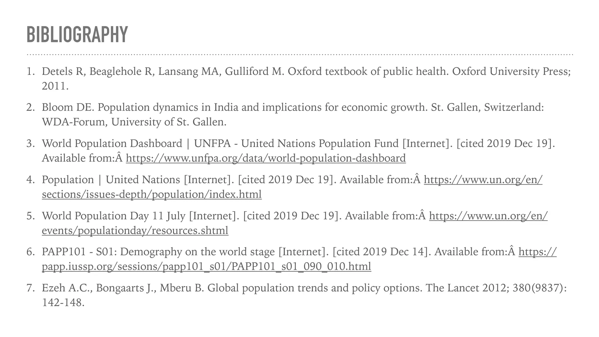 BIBLIOGRAPHY
1. Detels R, Beaglehole R, Lansang MA, Gulliford M. Oxford textbook of public health. Oxford University Press;
2011.
2. Bloom DE. Population dynamics in India and implications for economic growth. St. Gallen, Switzerland:
WDA-Forum, University of St. Gallen.
3. World Population Dashboard | UNFPA - United Nations Population Fund [Internet]. [cited 2019 Dec 19].
Available from:Â https://www.unfpa.org/data/world-population-dashboard
4. Population | United Nations [Internet]. [cited 2019 Dec 19]. Available from:Â https://www.un.org/en/
sections/issues-depth/population/index.html
5. World Population Day 11 July [Internet]. [cited 2019 Dec 19]. Available from:Â https://www.un.org/en/
events/populationday/resources.shtml
6. PAPP101 - S01: Demography on the world stage [Internet]. [cited 2019 Dec 14]. Available from:Â https://
papp.iussp.org/sessions/papp101_s01/PAPP101_s01_090_010.html
7. Ezeh A.C., Bongaarts J., Mberu B. Global population trends and policy options. The Lancet 2012; 380(9837):
142-148.
 