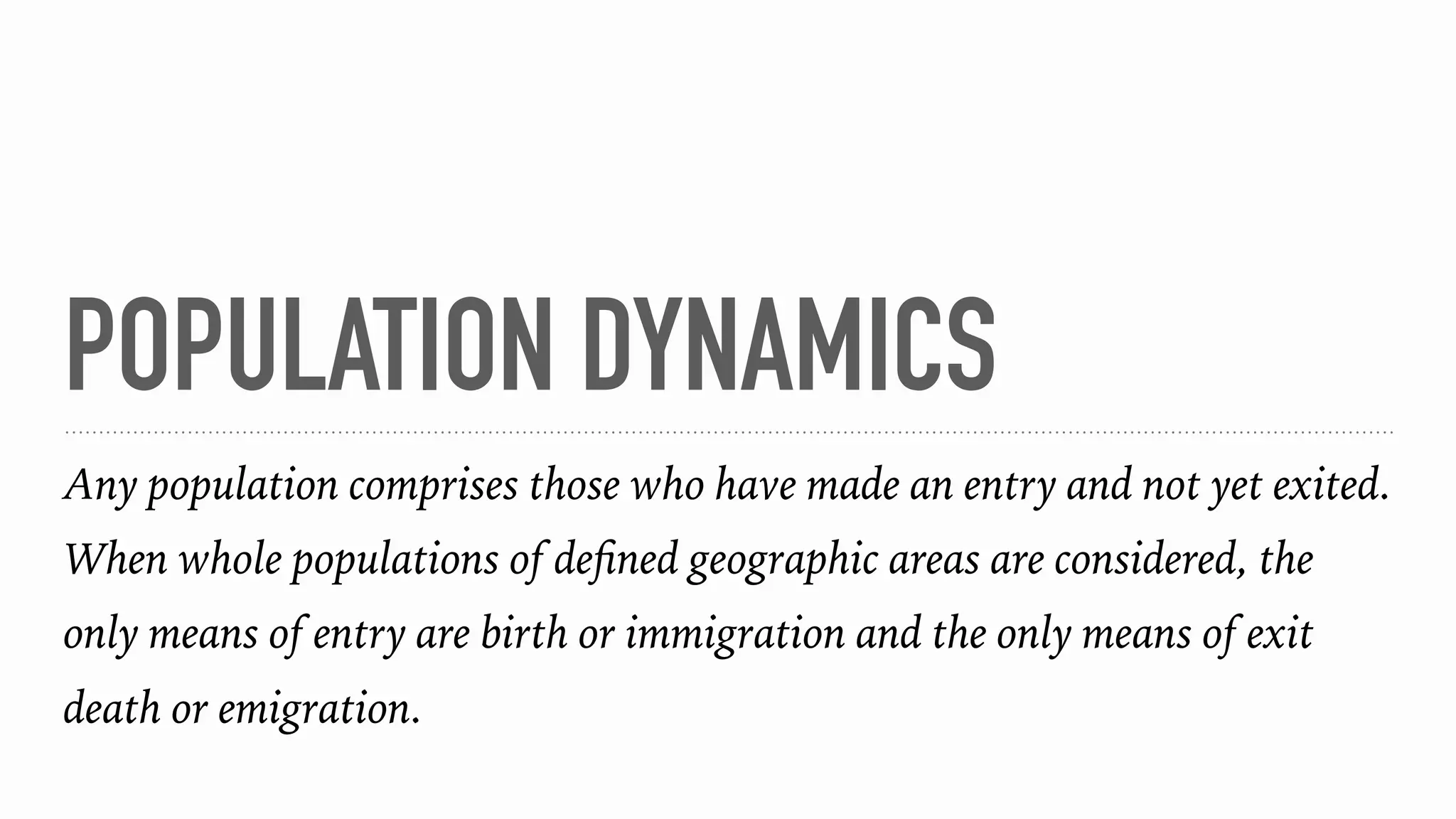 POPULATION DYNAMICS
Any population comprises those who have made an entry and not yet exited.
When whole populations of deﬁned geographic areas are considered, the
only means of entry are birth or immigration and the only means of exit
death or emigration.
 