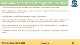 State-wise trends in the Demographic Transition:
10
SGY33103
Thursday, September 9, 2021
• Southern states like Kerela and Tamil Nadu are on the verge of finishing their transition phase.
• States in Northeastern India like Tripura, Manipur, and Mizoram, irrespective of their small size are about
to complete their transition as well.
• Pondicherry and Chandigarh are also about to complete their transition .
• States like Madhya Pradesh, Rajasthan, Bihar, as well as Uttar Pradesh which majorly constitute the
Northern Region of the country are still found to be in the earlier stages of the demographic transition.
• Kerala is ahead of all the states in the country by being in the first position because of its demographic
transitions. State has remained static for a long time.
• Tamil Nadu is the next state where population growth has remained only a little higher than that of
Kerala’s.
 