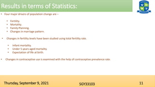 Results in terms of Statistics:
11
SGY33103
Thursday, September 9, 2021
• Four major drivers of population change are –
• Fertility.
• Mortality.
• Family Planning.
• Changes in marriage pattern.
• Changes in fertility levels have been studied using total fertility rate.
• Infant mortality.
• Under 5 years aged mortality.
• Expectation of life at birth.
• Changes in contraceptive use is examined with the help of contraceptive prevalence rate.
 