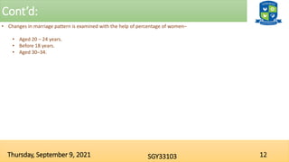 Cont’d:
12
SGY33103
Thursday, September 9, 2021
• Changes in marriage pattern is examined with the help of percentage of women–
• Aged 20 – 24 years.
• Before 18 years.
• Aged 30–34.
 