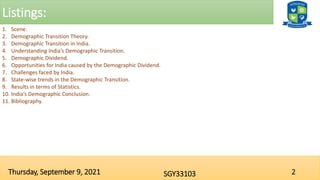Listings:
2
SGY33103
Thursday, September 9, 2021
1. Scene.
2. Demographic Transition Theory.
3. Demographic Transition in India.
4. Understanding India’s Demographic Transition.
5. Demographic Dividend.
6. Opportunities for India caused by the Demographic Dividend.
7. Challenges faced by India.
8. State-wise trends in the Demographic Transition.
9. Results in terms of Statistics.
10. India’s Demographic Conclusion.
11. Bibliography.
 