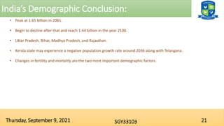 India’s Demographic Conclusion:
21
SGY33103
Thursday, September 9, 2021
• Peak at 1.65 billion in 2061.
• Begin to decline after that and reach 1.44 billion in the year 2100.
• Uttar Pradesh, Bihar, Madhya Pradesh, and Rajasthan.
• Kerala state may experience a negative population growth rate around 2036 along with Telangana.
• Changes in fertility and mortality are the two most important demographic factors.
 