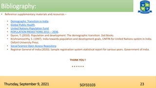 Bibliography:
23
SGY33103
Thursday, September 9, 2021
• Reference supplementary materials and resources –
• Demographic Transition in India.
• Global Public Health.
• United Nations Population Fund.
• POPULATION PROIECTIONS 2011 – 2036.
• Dyson, T. (2010). Population and development: The demographic transition. Zed Books.
• Krishnamoorthy, S. (1997). India towards population and development goals, UNFPA for United Nations system in India.
Oxford University Press.
• Social Science Open Access Repository.
• Registrar General of India (2020). Sample registration system statistical report for various years. Government of India.
THANK YOU !
* * * * * *
 