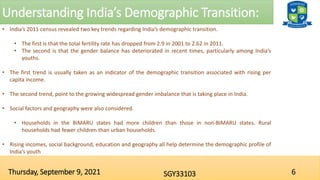 Understanding India’s Demographic Transition:
6
SGY33103
Thursday, September 9, 2021
• India’s 2011 census revealed two key trends regarding India’s demographic transition.
• The first is that the total fertility rate has dropped from 2.9 in 2001 to 2.62 in 2011.
• The second is that the gender balance has deteriorated in recent times, particularly among India’s
youths.
• The first trend is usually taken as an indicator of the demographic transition associated with rising per
capita income.
• The second trend, point to the growing widespread gender imbalance that is taking place in India.
• Social factors and geography were also considered.
• Households in the BIMARU states had more children than those in non-BIMARU states. Rural
households had fewer children than urban households.
• Rising incomes, social background, education and geography all help determine the demographic profile of
India’s youth
 