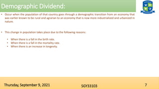 Demographic Dividend:
7
SGY33103
Thursday, September 9, 2021
• Occur when the population of that country goes through a demographic transition from an economy that
was earlier known to be rural and agrarian to an economy that is now more industrialized and urbanized in
nature.
• This change in population takes place due to the following reasons:
• When there is a fall in the birth rate.
• When there is a fall in the mortality rate.
• When there is an increase in longevity.
 