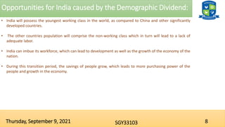 Opportunities for India caused by the Demographic Dividend:
8
SGY33103
Thursday, September 9, 2021
• India will possess the youngest working class in the world, as compared to China and other significantly
developed countries.
• The other countries population will comprise the non-working class which in turn will lead to a lack of
adequate labor.
• India can imbue its workforce, which can lead to development as well as the growth of the economy of the
nation.
• During this transition period, the savings of people grow, which leads to more purchasing power of the
people and growth in the economy.
 