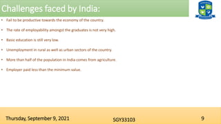 Challenges faced by India:
9
SGY33103
Thursday, September 9, 2021
• Fail to be productive towards the economy of the country.
• The rate of employability amongst the graduates is not very high.
• Basic education is still very low.
• Unemployment in rural as well as urban sectors of the country.
• More than half of the population in India comes from agriculture.
• Employer paid less than the minimum value.
 