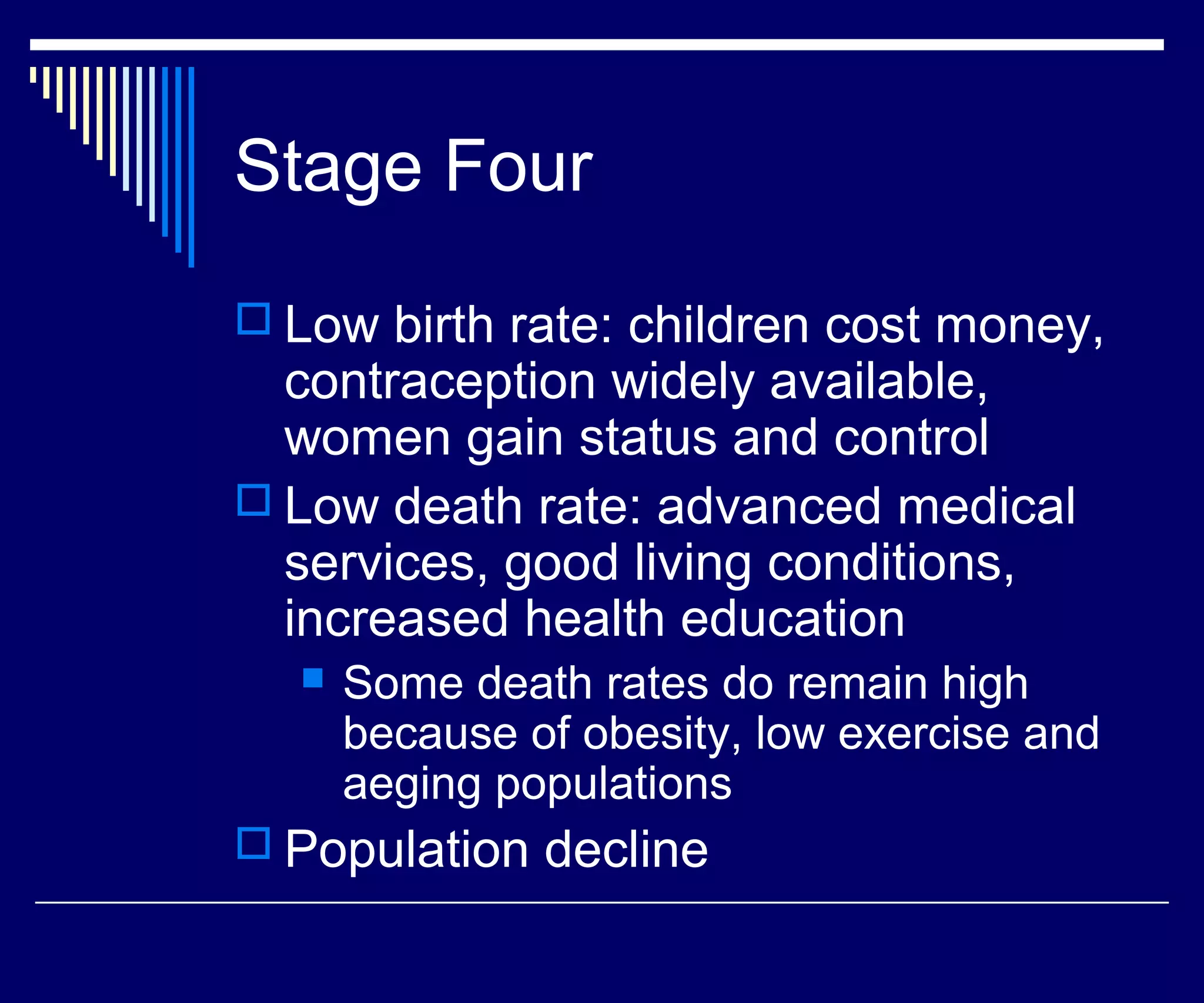 Stage Four
 Low birth rate: children cost money,
  contraception widely available,
  women gain status and control
 Low death rate: advanced medical
  services, good living conditions,
  increased health education
     Some death rates do remain high
      because of obesity, low exercise and
      aeging populations
 Population decline
 