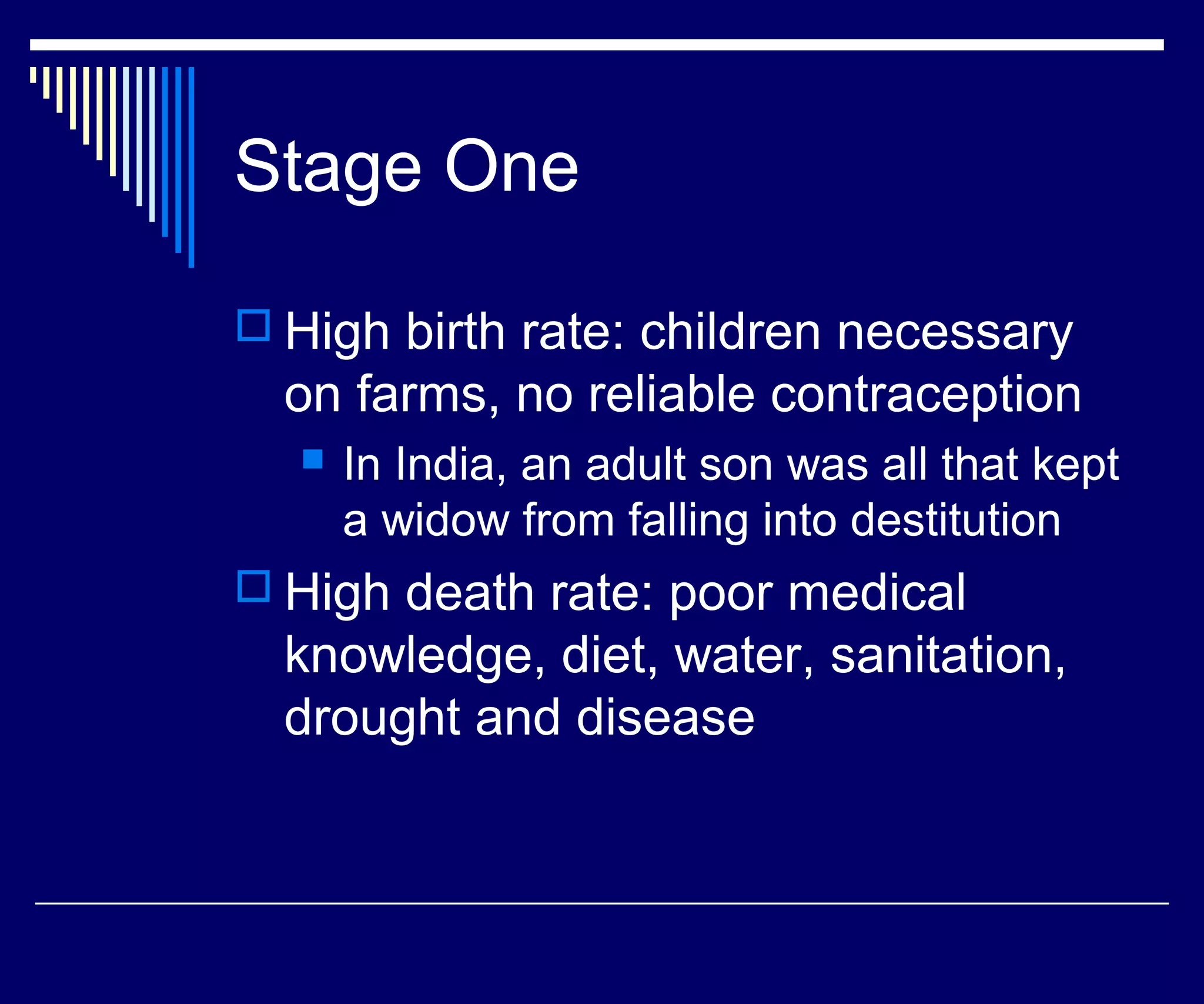 Stage One

 High birth rate: children necessary
  on farms, no reliable contraception
     In India, an adult son was all that kept
      a widow from falling into destitution
 High death rate: poor medical
  knowledge, diet, water, sanitation,
  drought and disease
 