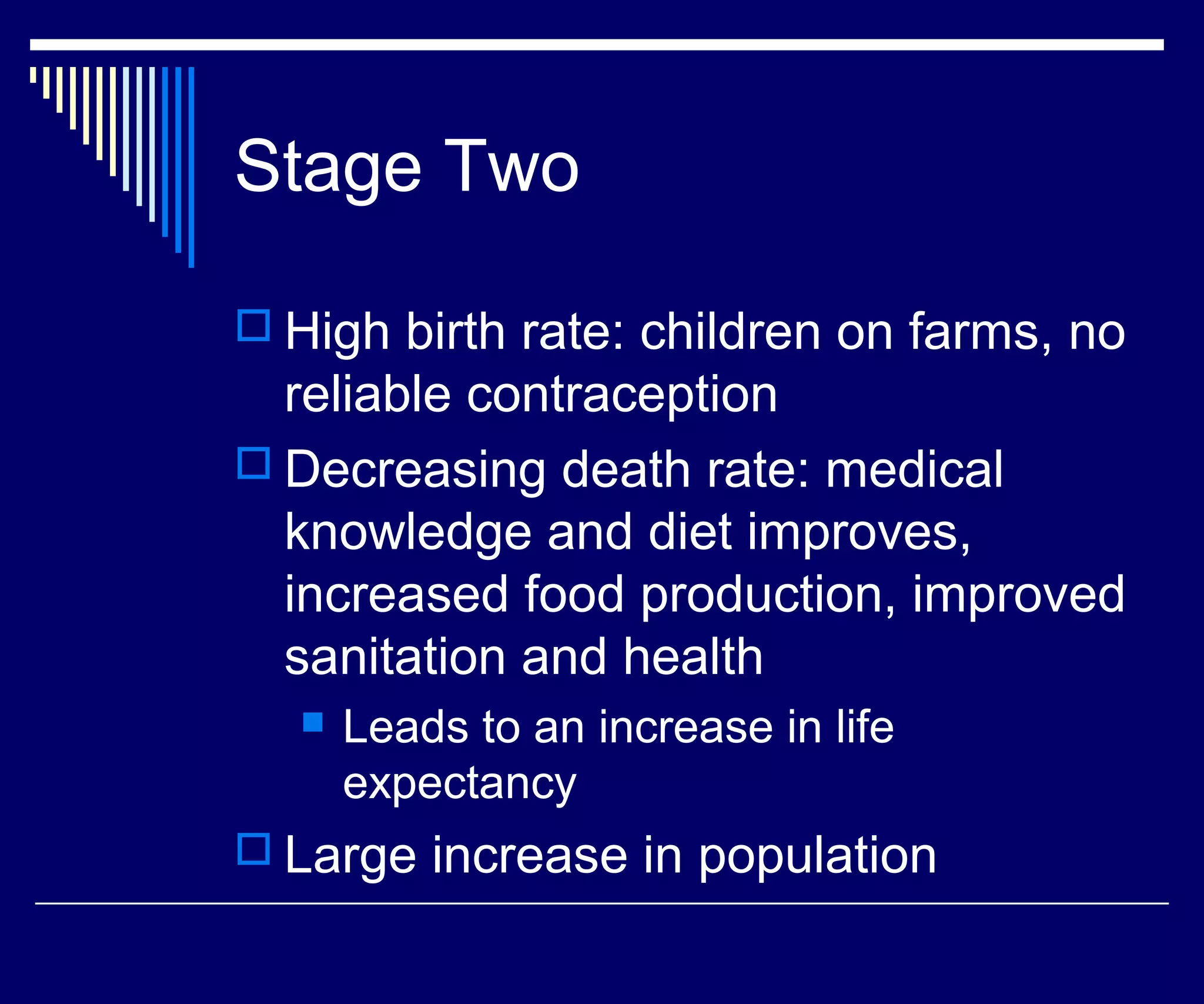Stage Two

 High birth rate: children on farms, no
  reliable contraception
 Decreasing death rate: medical
  knowledge and diet improves,
  increased food production, improved
  sanitation and health
     Leads to an increase in life
      expectancy
 Large increase in population
 