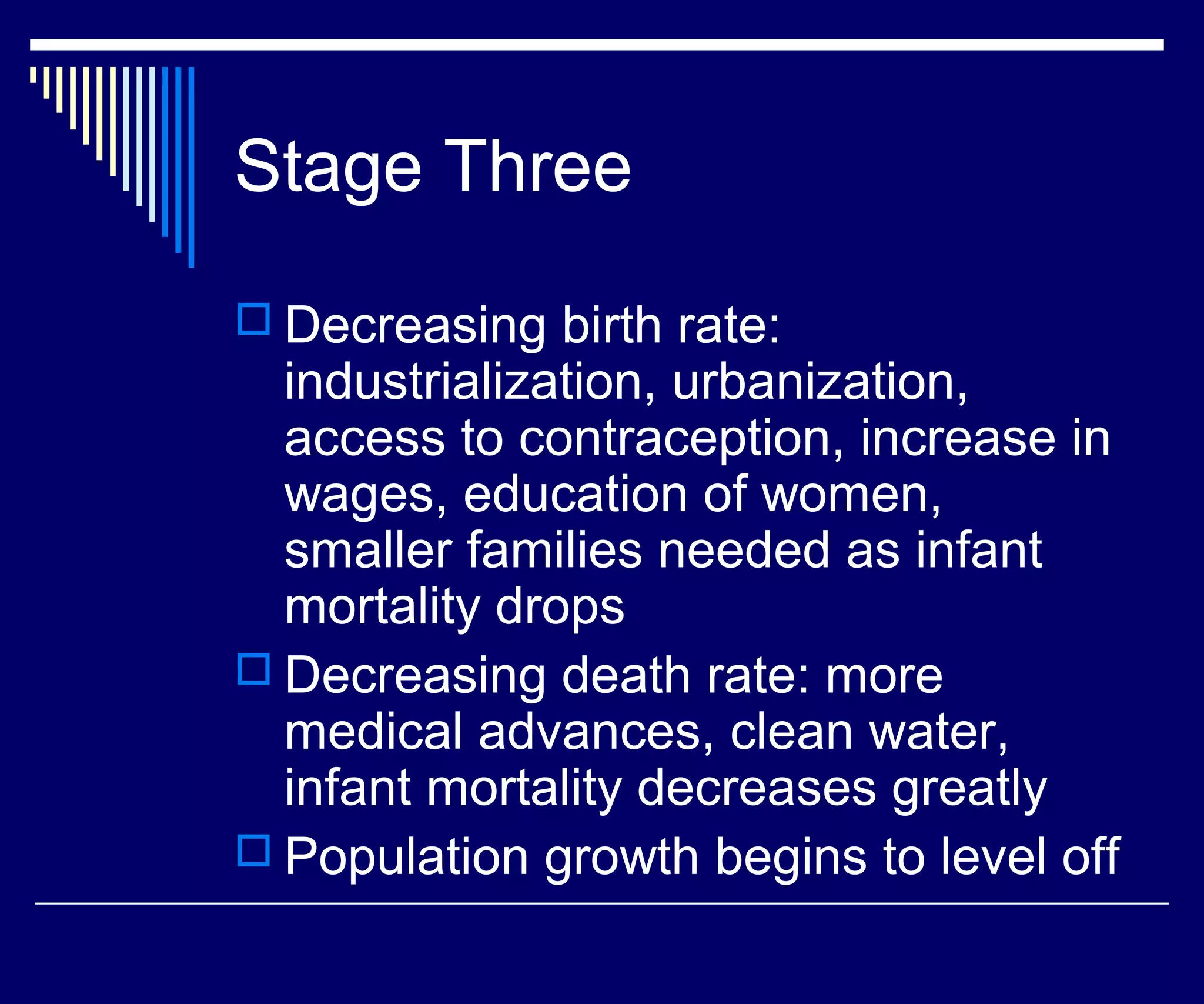 Stage Three
 Decreasing birth rate:
  industrialization, urbanization,
  access to contraception, increase in
  wages, education of women,
  smaller families needed as infant
  mortality drops
 Decreasing death rate: more
  medical advances, clean water,
  infant mortality decreases greatly
 Population growth begins to level off
 
