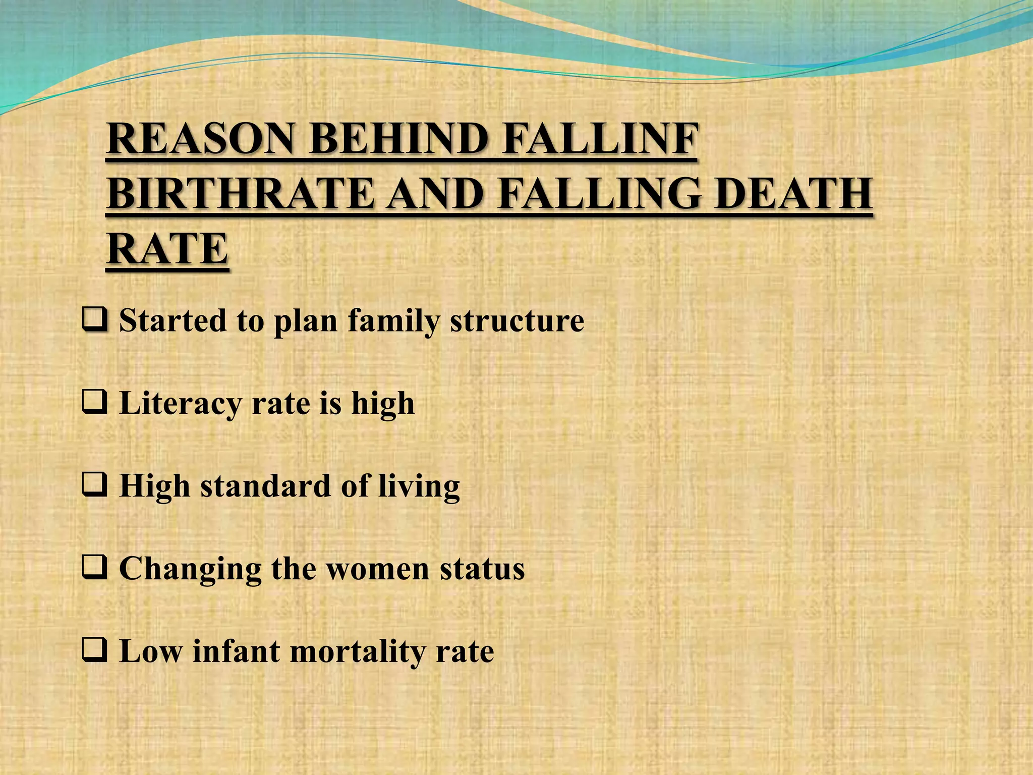 REASON BEHIND FALLINF
BIRTHRATE AND FALLING DEATH
RATE
 Started to plan family structure
 Literacy rate is high
 High standard of living
 Changing the women status
 Low infant mortality rate
 