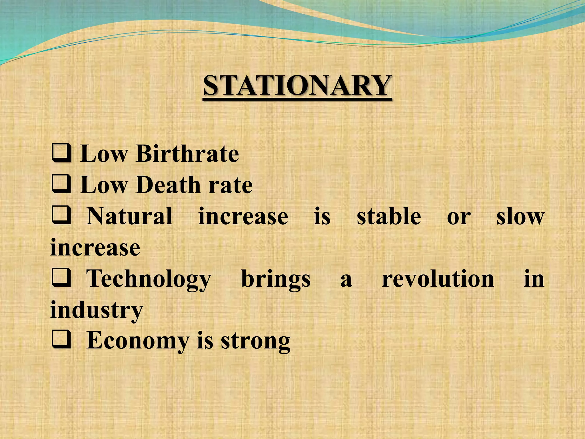 STATIONARY
 Low Birthrate
 Low Death rate
 Natural increase is stable or slow
increase
 Technology brings a revolution in
industry
 Economy is strong
 