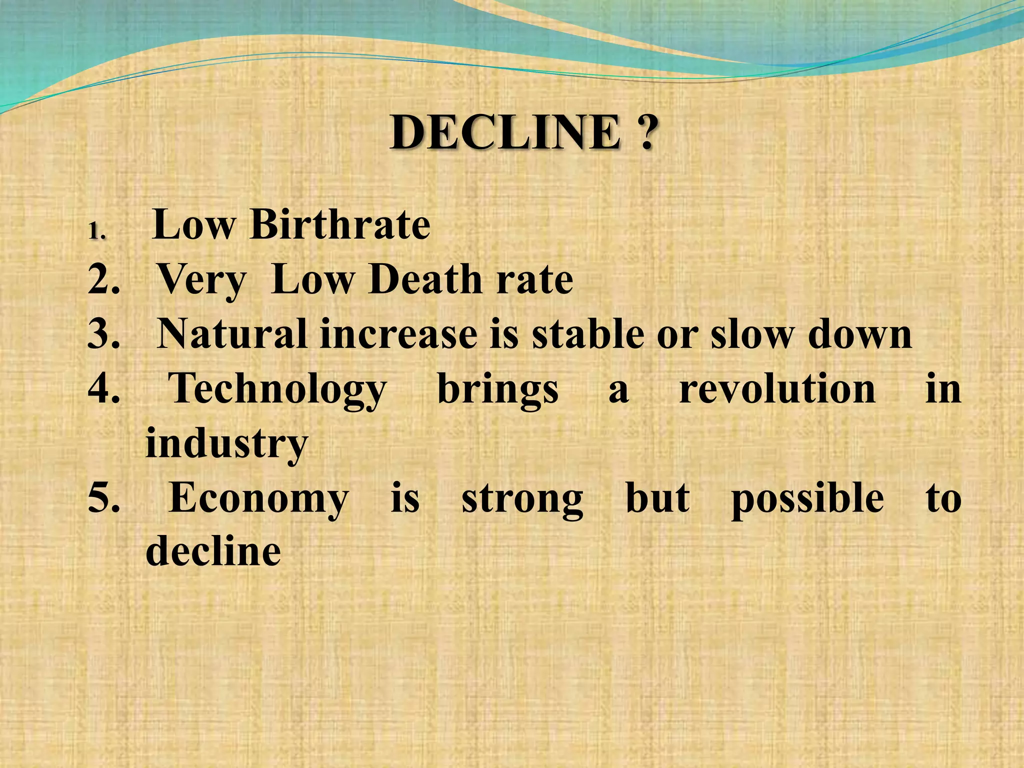 DECLINE ?
1. Low Birthrate
2. Very Low Death rate
3. Natural increase is stable or slow down
4. Technology brings a revolution in
industry
5. Economy is strong but possible to
decline
 
