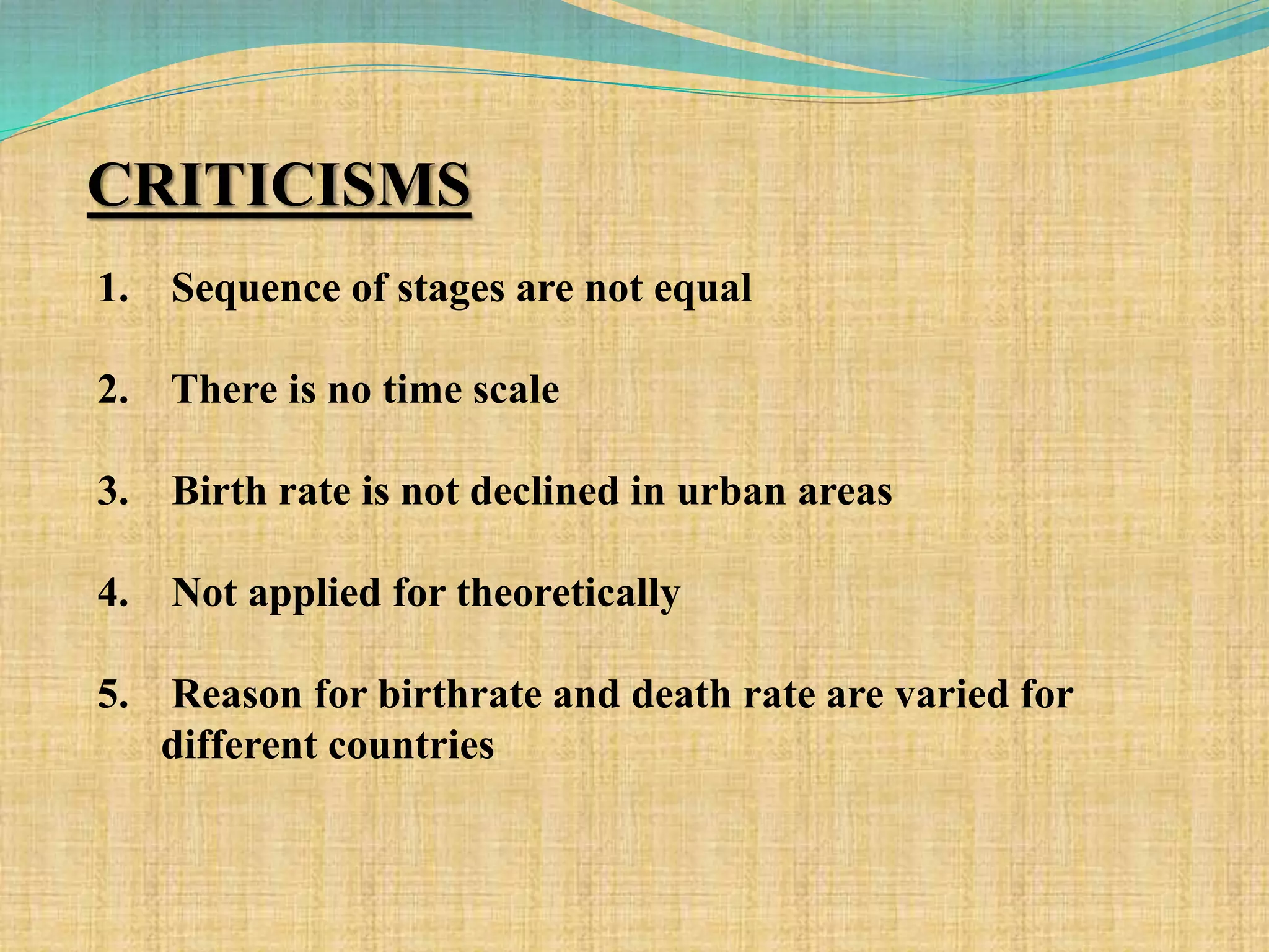 CRITICISMS
1. Sequence of stages are not equal
2. There is no time scale
3. Birth rate is not declined in urban areas
4. Not applied for theoretically
5. Reason for birthrate and death rate are varied for
different countries
 