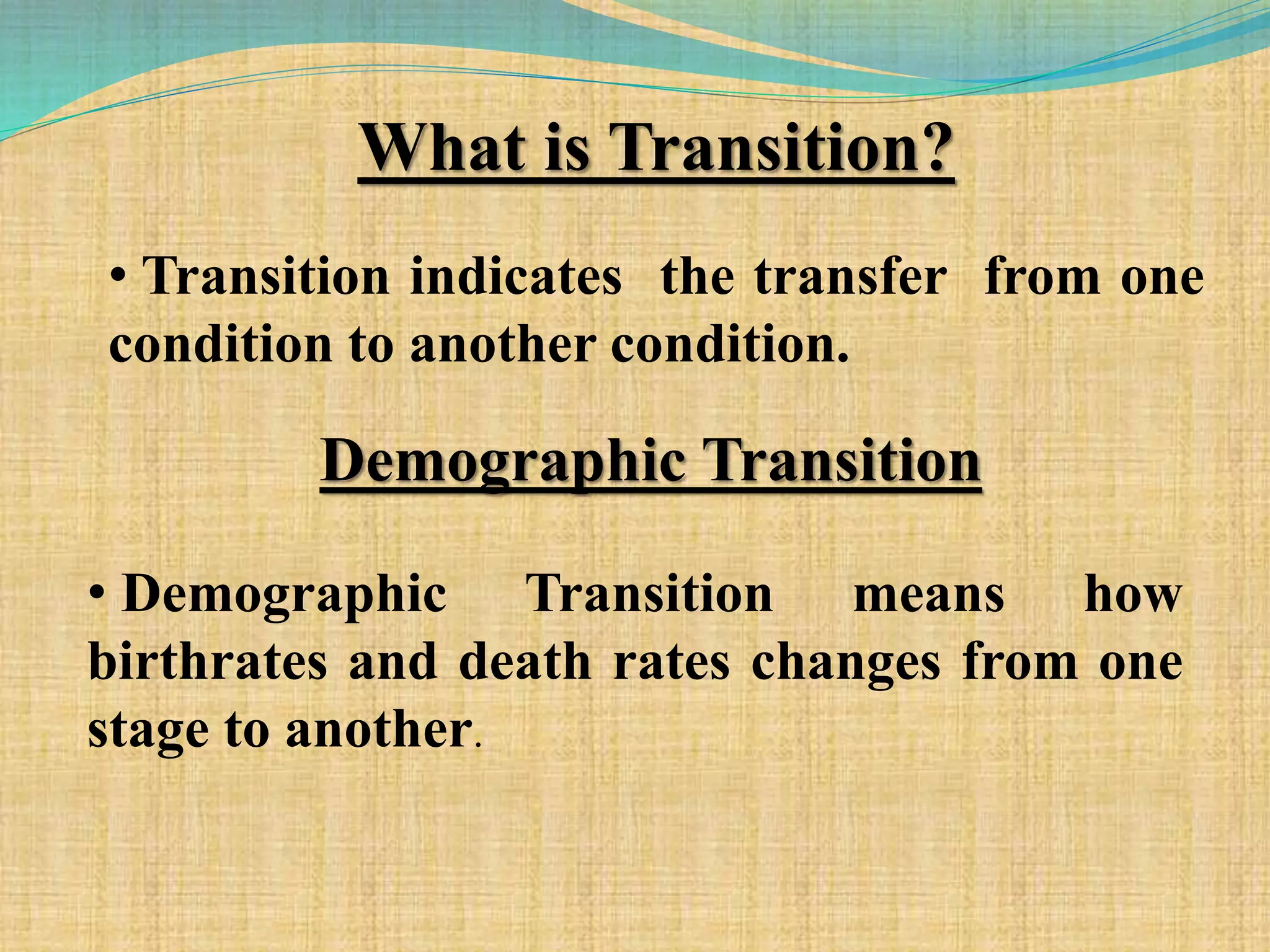 What is Transition?
• Transition indicates the transfer from one
condition to another condition.
Demographic Transition
• Demographic Transition means how
birthrates and death rates changes from one
stage to another.
 