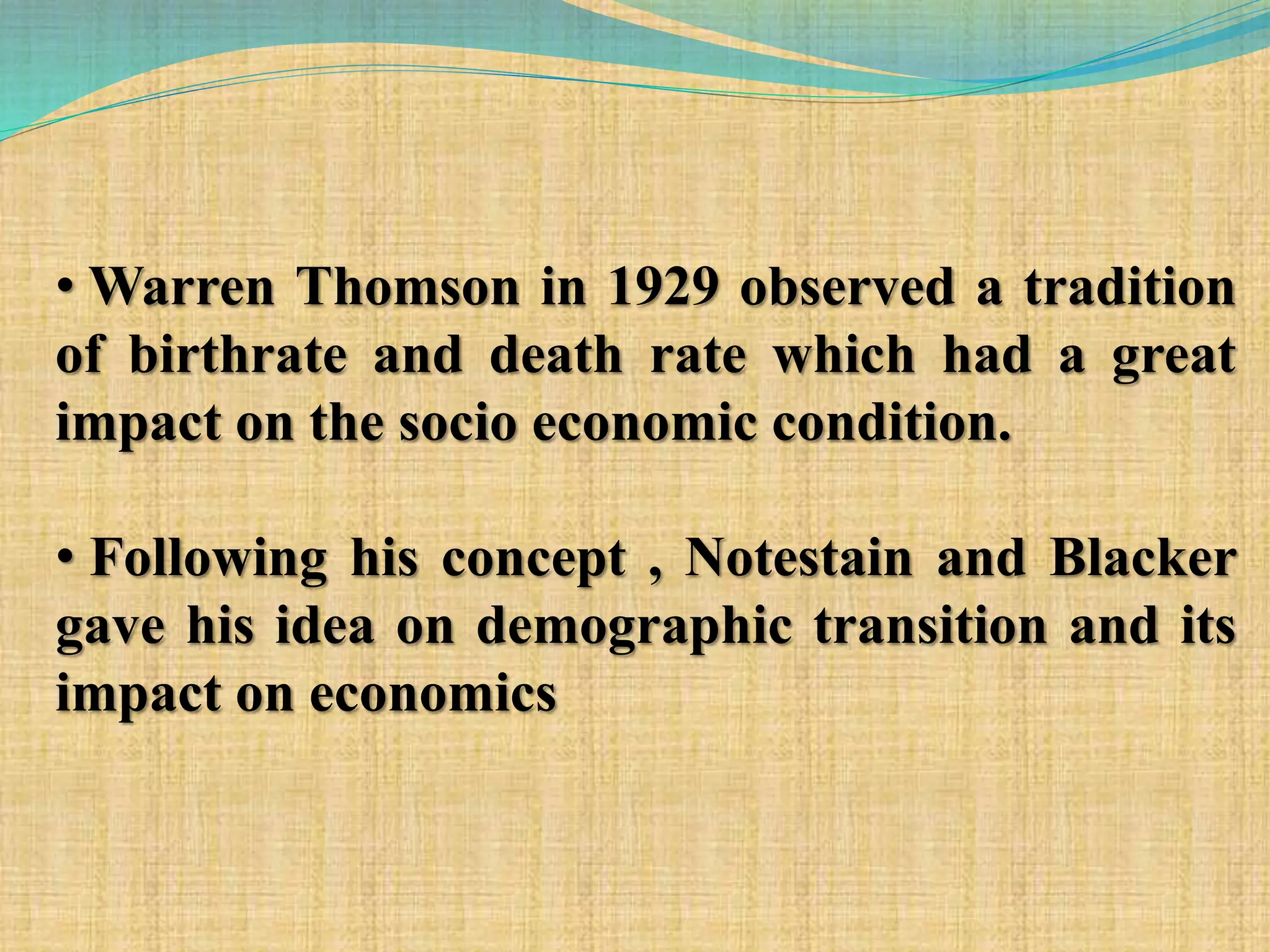 • Warren Thomson in 1929 observed a tradition
of birthrate and death rate which had a great
impact on the socio economic condition.
• Following his concept , Notestain and Blacker
gave his idea on demographic transition and its
impact on economics
 
