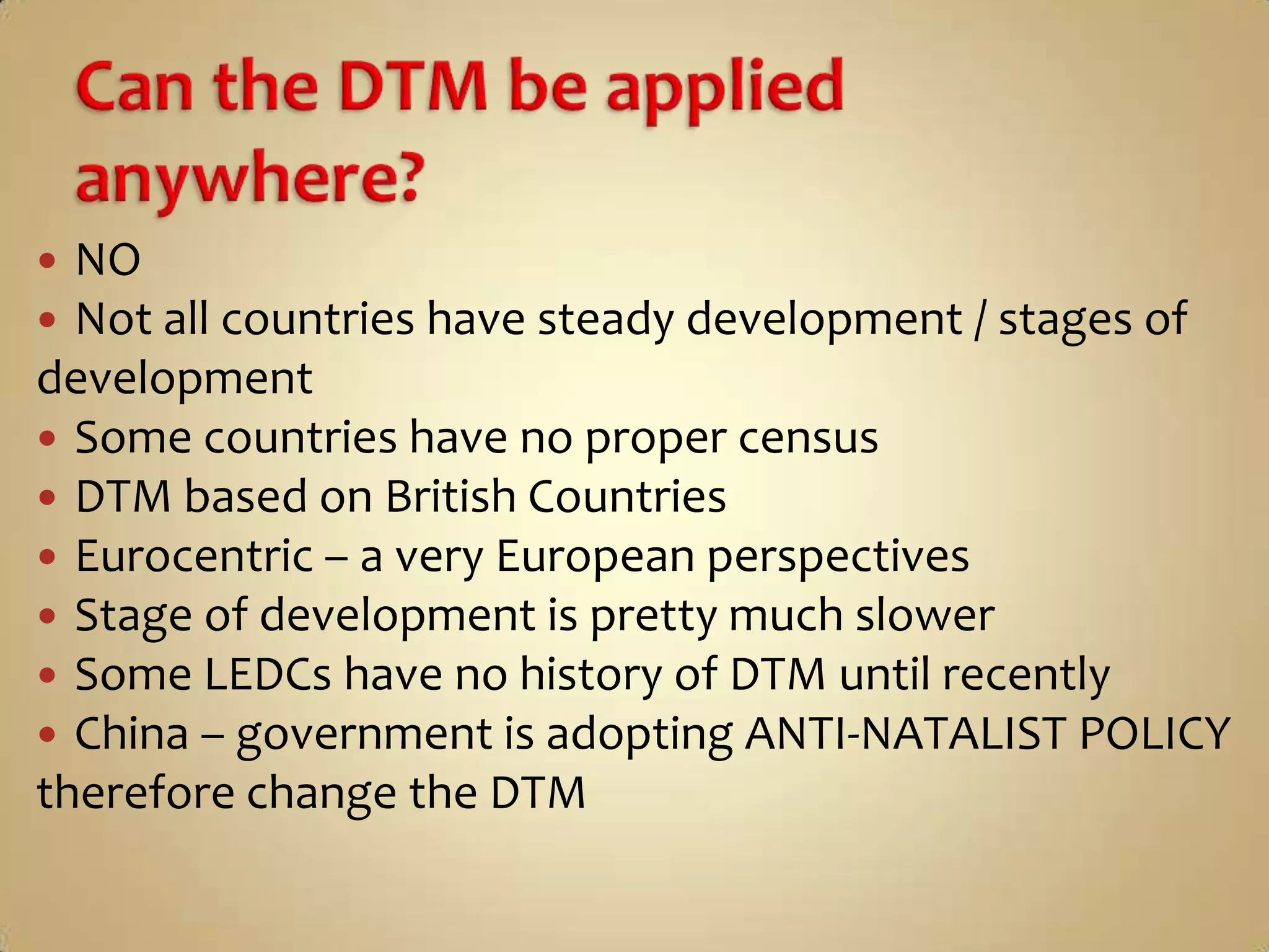  NO
 Not all countries have steady development / stages of
development
 Some countries have no proper census
 DTM based on British Countries
 Eurocentric – a very European perspectives
 Stage of development is pretty much slower
 Some LEDCs have no history of DTM until recently
 China – government is adopting ANTI-NATALIST POLICY
therefore change the DTM
 