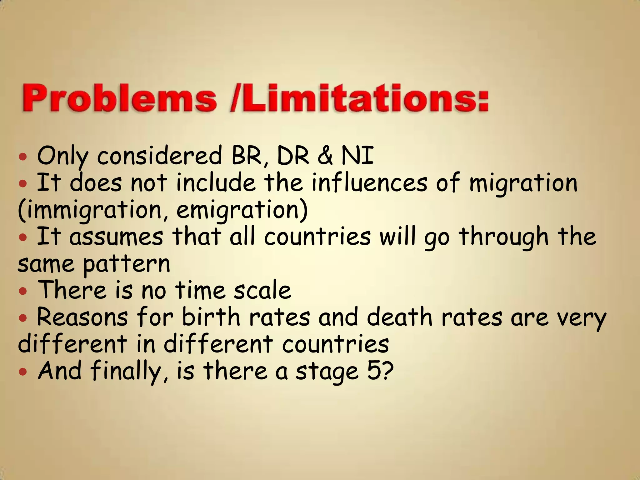  Only considered BR, DR & NI
 It does not include the influences of migration
(immigration, emigration)
 It assumes that all countries will go through the
same pattern
 There is no time scale
 Reasons for birth rates and death rates are very
different in different countries
 And finally, is there a stage 5?
 