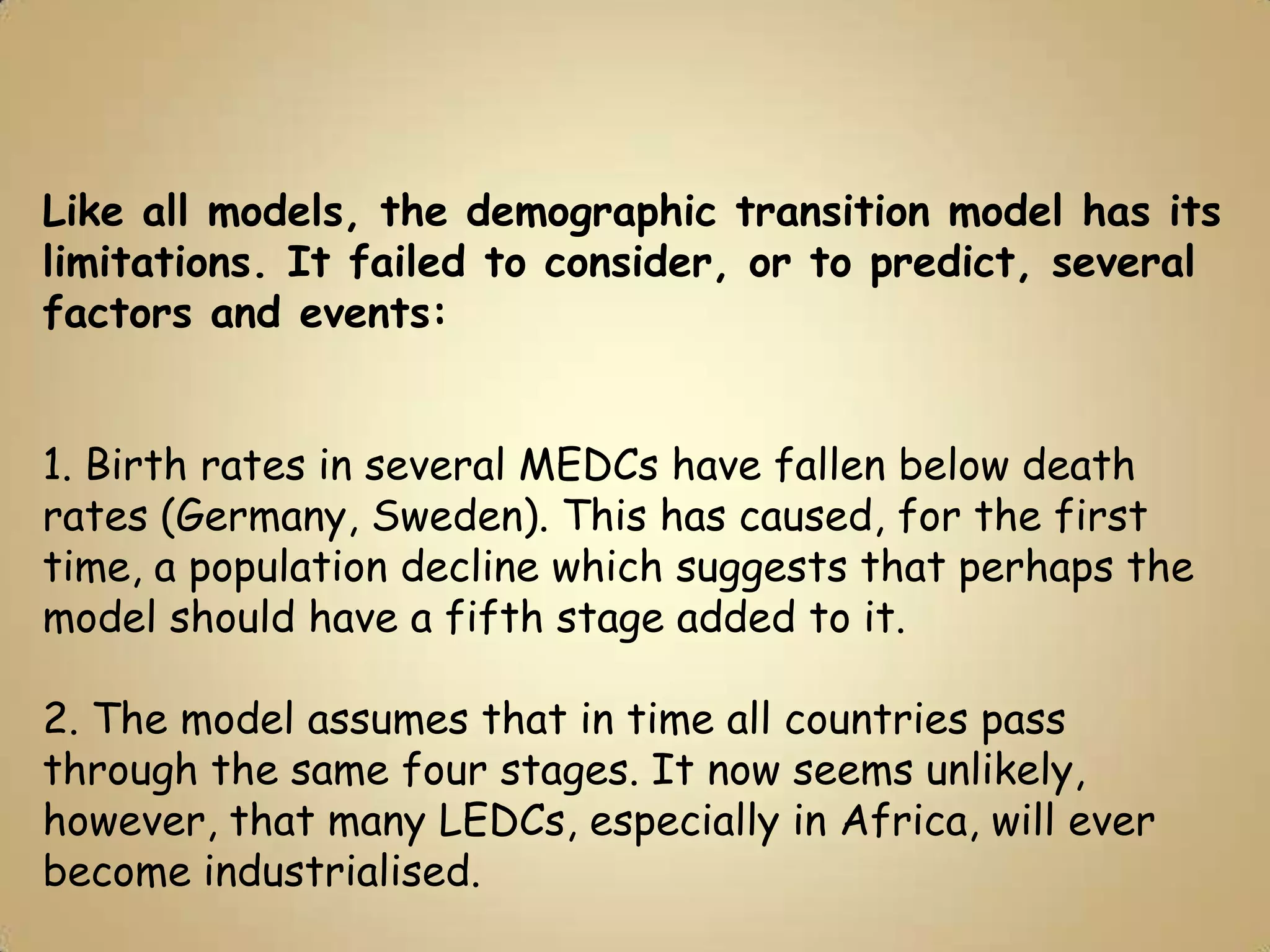 Like all models, the demographic transition model has its
limitations. It failed to consider, or to predict, several
factors and events:


1. Birth rates in several MEDCs have fallen below death
rates (Germany, Sweden). This has caused, for the first
time, a population decline which suggests that perhaps the
model should have a fifth stage added to it.

2. The model assumes that in time all countries pass
through the same four stages. It now seems unlikely,
however, that many LEDCs, especially in Africa, will ever
become industrialised.
 