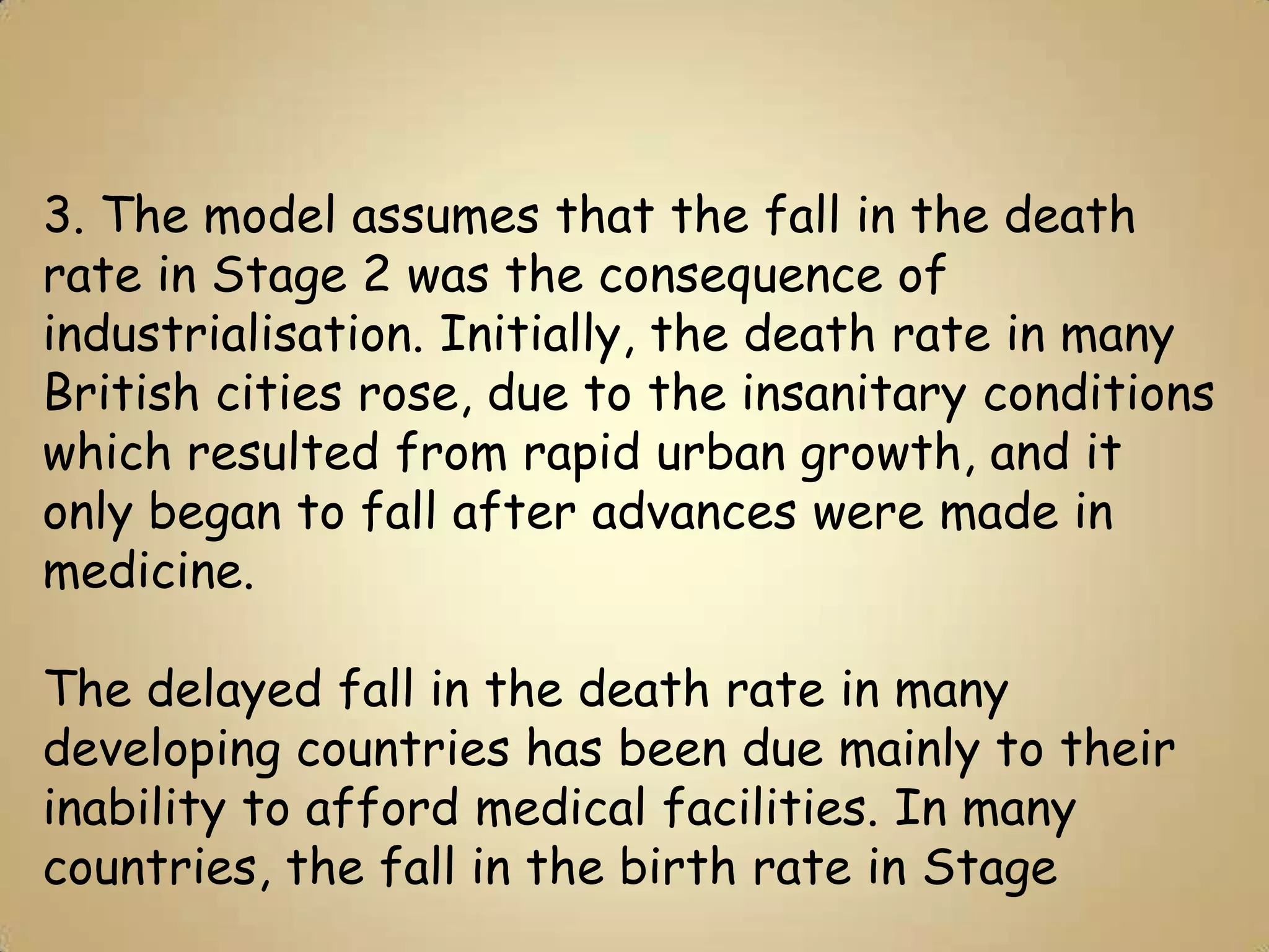 3. The model assumes that the fall in the death
rate in Stage 2 was the consequence of
industrialisation. Initially, the death rate in many
British cities rose, due to the insanitary conditions
which resulted from rapid urban growth, and it
only began to fall after advances were made in
medicine.

The delayed fall in the death rate in many
developing countries has been due mainly to their
inability to afford medical facilities. In many
countries, the fall in the birth rate in Stage
 