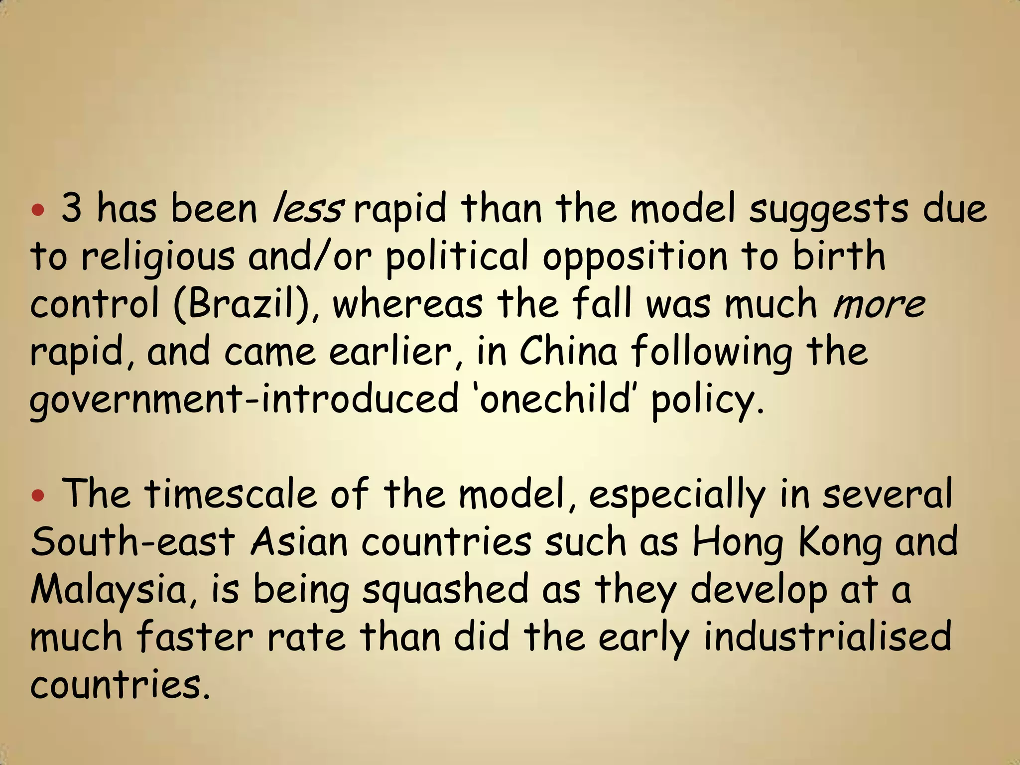  3 has been less rapid than the model suggests due
to religious and/or political opposition to birth
control (Brazil), whereas the fall was much more
rapid, and came earlier, in China following the
government-introduced ‘onechild’ policy.

The timescale of the model, especially in several
South-east Asian countries such as Hong Kong and
Malaysia, is being squashed as they develop at a
much faster rate than did the early industrialised
countries.
 