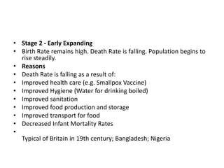 • Stage 2 - Early Expanding
• Birth Rate remains high. Death Rate is falling. Population begins to
rise steadily.
• Reasons
• Death Rate is falling as a result of:
• Improved health care (e.g. Smallpox Vaccine)
• Improved Hygiene (Water for drinking boiled)
• Improved sanitation
• Improved food production and storage
• Improved transport for food
• Decreased Infant Mortality Rates
•
Typical of Britain in 19th century; Bangladesh; Nigeria
 